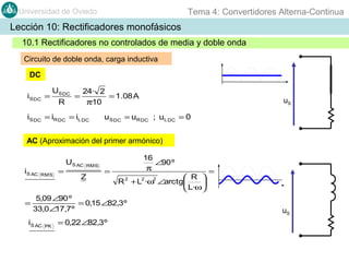 Tema 4: Convertidores Alterna-Continua

Universidad de Oviedo

Lección 10: Rectificadores monofásicos
10.1 Rectificadores no controlados de media y doble onda
Circuito de doble onda, carga inductiva
DC
iS DC =

US DC
R

=

24· 2
= 1.08 A
π·10

iS DC = iR DC = iL DC

uS

u S DC = uR DC ; uL DC = 0

AC (Aproximación del primer armónico)

iS AC

=

RMS

=

US AC

RMS

Z

=

 R 
R 2 + L2 ·ω2 ∠arctg

 L·ω

5,09 ∠90 º
= 0,15 ∠82,3º
33,0∠ ,7º
17

iS AC

PK

= 0,22 ∠82,3º

16
∠90 º
π

=

uS

 