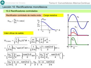 Tema 4: Convertidores Alterna-Continua

Universidad de Oviedo

Lección 10: Rectificadores monofásicos
10.2 Rectificadores controlados
Rectificador controlado de media onda.
US DC

U
= M ·(1 + cos α )
2·π

UM
π
UM
2·π

0

Valor eficaz de salida:

US

1
T

=

RMS

T

∫

u S ( t ) dt =
2

0

π

=

1
2
2
UM ·sen( ϑ) dϑ =
2·π α

∫

ω
2·π

2· π

∫

USDC

uS
π
2

0

π

α

iS

2

pS

1
2  1 − cos ( 2·ϑ) 
UM ·
dϑ =
2·π α
2


π

∫

=

=

UM  π − α sen( 2·α)  UM
+

=
2·π  2
4
2

2

uE

 ϑ ϑ
uS   d
=
ω ω

0

π
π
2

UM  1
cos( 2·ϑ)

dϑ −
dϑ =

2·π  α 2
2
α



∫

Carga resistiva

∫

2

UM
2·π

 ϑ π sen( 2·ϑ)

−
2 α
4


π − α sen( 2·α)
+
π
2·π

α

=

α
π

 