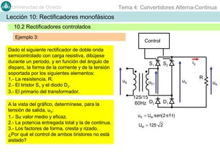 Universidad de Oviedo

Tema 4: Convertidores Alterna-Continua

Lección 10: Rectificadores monofásicos
10.2 Rectificadores controlados
Ejemplo 3:
Dado el siguiente rectificador de doble onda
semicontrolado con carga resistiva, dibújese
durante un periodo, y en función del ángulo de
disparo, la forma de la corriente y de la tensión
soportada por los siguientes elementos:
1.- La resistencia, R.
2.- El tiristor S1 y el diodo D2.
3.- El primario del transformador.
A la vista del gráfico, determínese, para la
tensión de salida, uS:
1.- Su valor medio y eficaz.
2.- La potencia entregada total y la de continua.
3.- Los factores de forma, cresta y rizado.
¿Por qué el control de ambos tiristores no está
aislado?

Control

S1
uE

uS

uE1
125/15
60Hz D2

D1

uE = UM ·sen(2·π·f ·t )
UM = 125· 2

iS

S2

R

uR

 