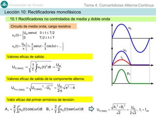 Tema 4: Convertidores Alterna-Continua

Universidad de Oviedo

Lección 10: Rectificadores monofásicos
10.1 Rectificadores no controlados de media y doble onda
Circuito de media onda, carga resistiva

uE

U ·senωt 0 ≤ t ≤ T 2
uS ( t ) =  M
T 2≤t≤T
0
uS ( t ) =

UM  π
2

 1 + senω t − cos 2ω t + ....
π  2
3


uS

Valores eficaz de salida:

iS

T

US

RMS

=

U
1
u S ( t )2 dt = M
T0
2

∫

pS

Valores eficaz de salida de la componente alterna:

US AC

2

RMS

2

= US RMS − US =

UM
· π2 − 4
2·π

Valor eficaz del primer armónico de tensión:

2 T
A 1 = · u S ( t )·cos( ω·t ) dt
T 0

∫

2 T
B1 = · u S ( t )·sen( ω·t ) dt
T 0

∫

2

US1 RMS =

2

A 1 + B1
2

=

UM
2· 2

, f1 = fred

 