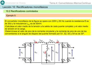 Tema 4: Convertidores Alterna-Continua

Universidad de Oviedo

Lección 10: Rectificadores monofásicos
10.2 Rectificadores controlados
Ejemplo 5:
El convertidor monofásico de la figura se opera con 220V y 50 Hz cuando la resistencia R es
de 30Ω y la inductancia LR/2 es de 50mH.
•Calcúlese el valor medio de la tensión a la salida de cada puente completo y el valor medio
de tensión en la carga.
•Determínese el valor de pico de la corriente circulante y la corriente de pico de uno de los
convertidores si el ángulo de disparo del puente formado por S1, S2, S3 y S4 es de 30º.
iS1
S1

LR/2

LR/2

iS2

S2

S5
L
uS1

uE

iS

uS

uS2

S6
uE

R
S3

S4

E0

S7

S8

 