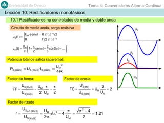 Tema 4: Convertidores Alterna-Continua

Universidad de Oviedo

Lección 10: Rectificadores monofásicos
10.1 Rectificadores no controlados de media y doble onda
Circuito de media onda, carga resistiva

uE

U ·senωt 0 ≤ t ≤ T 2
uS ( t ) =  M
T 2≤t≤T
0
uS ( t ) =

UM  π
2

 1 + senω t − cos 2ω t + ....
π  2
3


uS

Potencia total de salida (aparente):

iS

2

PS

RMS

= US

RMS

·IS

RMS

U
= M
4·R

Factor de forma:

FF =

US RMS
US AVG

pS

Factor de cresta

U π
π
= M·
=
2 UM 2

FC =

US PK
US RMS

= UM ·

2
=2
UM

Factor de rizado

r=

US AC
US

RMS

AVG

U
π
= M · π 2 − 4·
=
2·π
UM

π2 − 4
= 1.21
2

 