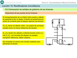 Universidad de Oviedo

Tema 4: Convertidores Alterna-Continua

Lección 10: Rectificadores monofásicos
10.5 Generación de señales de gobierno de los tiristores
Aislamiento de las puertas de los tiristores
El comportamiento de un tiristor entre puerta y cátodo
es parecido al de un diodo: Cuando se proporciona el
pulso de corriente para el disparo apenas cae tensión.
S1y S2 tienen el cátodo unido. Los pulsos de corriente
pueden tener la misma referencia de tensión.

S1

S2

S3

S4

S3 y S4 tienen los cátodos a distinta tensión entre sí y
con S1-S2. Los circuitos de disparo no pueden
compartir referencia, deben aislarse.
Se necesitan al menos tres fuentes aisladas para
alimentar el control.

 