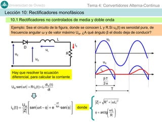 Tema 4: Convertidores Alterna-Continua

Universidad de Oviedo

Lección 10: Rectificadores monofásicos
10.1 Rectificadores no controlados de media y doble onda
Ejemplo: Sea el circuito de la figura, donde se conocen L y R.Si uE(t) es senoidal pura, de
frecuencia angular ω y de valor máximo UM. ¿A qué ángulo β el diodo deja de conducir?
uE

L
iS

D

uL

uE

R

uS

uS
iS

Hay que resolver la ecuación
diferencial, para calcular la corriente
UM ·sen( ω·t ) = R·iS ( t ) + L·

U
iS ( t ) = M
Z

β·T
2·π

di S ( t )
dt


sen( ω·t − φ ) + e



T

ωt
−
tg φ


·sen( φ ) 



Z = R 2 + ( ω·L )

donde

 ω·L 
φ = arctg

R 


2

 