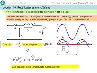 Tema 4: Convertidores Alterna-Continua

Universidad de Oviedo

Lección 10: Rectificadores monofásicos
10.1 Rectificadores no controlados de media y doble onda
Ejemplo: Sea el circuito de la figura, donde se conocen L y R.Si uE(t) es senoidal pura, de
frecuencia angular ω y de valor máximo UM. ¿A qué ángulo β el diodo deja de conducir?
uE

L
iS

D

uL

uE

R

uS

Cuando

β·T
t=
2·π

uS

debe cumplirse

 β·T

sen ω·
− φ = e
 2·π


β· T
− 2·π
tg φ

iS ( t ) = 0

iS
β·T
2·π

T

ω·

·sen( φ )

Esta ecuación debe ser calculada numéricamente

 