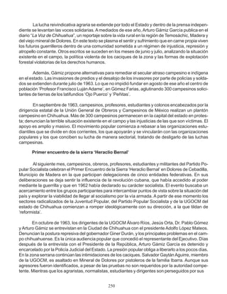 La lucha reivindicativa agraria se extiende por todo el Estado y dentro de la prensa indepen-
diente se levantan las voces solidarias. A mediados de ese año, Arturo Gámiz García publica en el
diario “La Voz de Chihuahua”, un reportaje sobre la vida rural en la región de Temosáchic, Madera y
del viejo mineral de Dolores. En este texto se plasma el sentir y sufrimiento que en carne propia viven
los futuros guerrilleros dentro de una comunidad sometida a un régimen de injusticia, represión y
atropello constante. Otros escritos se suceden en los meses de junio y julio, analizando la situación
existente en el campo, la política violenta de los caciques de la zona y las formas de explotación
forestal violatorias de los derechos humanos.
Además, Gámiz propone alternativas para remediar el secular atraso campesino e indígena
en el estado. Las invasiones de predios y el desalojo de los invasores por parte de policías y solda-
dos se extienden durante julio de 1963. Lo que no impidió fundar en agosto de ese año el centro de
población ‘Profesor Francisco Luján Adame’, en Gómez Farias, aglutinando 300 campesinos solici-
tantes de tierras de los latifundios ‘Ojo Puerco’ y ‘Peñitas’.
En septiembre de 1963, campesinos, profesores, estudiantes y colonos encabezados por la
dirigencia estatal de la Unión General de Obreros y Campesinos de México realizan un plantón
campesino en Chihuahua. Más de 300 campesinos permanecen en la capital del estado en protes-
ta; denuncian la terrible situación existente en el campo y las injusticias de las que son víctimas. El
apoyo es amplio y masivo. El movimiento popular comienza a rebasar a las organizaciones estu-
diantiles que se divide en dos corrientes, los que apoyarán y se vincularán con las organizaciones
populares y los que conciben su lucha de manera sectorial, tratando de desligarlo de las luchas
campesinas.
Primer encuentro de la sierra ‘Heraclio Bernal’
Al siguiente mes, campesinos, obreros, profesores, estudiantes y militantes del Partido Po-
pular Socialista celebran el Primer Encuentro de la Sierra ‘Heraclio Bernal’ en Dolores de Cebadilla,
Municipio de Madera en la que participan delegaciones de cinco entidades federativas. En sus
deliberaciones se deja sentir la influencia de la revolución cubana, que había accedido al poder
mediante la guerrilla y que en 1962 había declarado su carácter socialista. El evento buscaba un
acercamiento entre los grupos participantes para intercambiar puntos de vista sobre la situación del
país y explorar la viabilidad de llegar al socialismo por la vía armada. A partir de ese momento los
sectores radicalizados de la Juventud Popular, del Partido Popular Socialista y de la UGOCM del
estado de Chihuahua comienzan a romper ideológicamente con su dirección, a la que tildan de
‘reformista’.
En octubre de 1963, los dirigentes de la UGOCM Álvaro Ríos, Jesús Orta, Dr. Pablo Gómez
y Arturo Gámiz se entrevistan en la Ciudad de Chihuahua con el presidente Adolfo López Mateos.
Denuncian la postura represiva del gobernador Giner Durán, y los principales problemas en el cam-
po chihuahuense. Es la única audiencia popular que concedió el representante del Ejecutivo. Días
después de la entrevista con el Presidente de la República, Arturo Gámiz García es detenido y
encarcelado por la Policía Judicial del Estado. La presión popular obliga a liberarlo a los pocos días.
En la zona serrana continúan las intimidaciones de los caciques. Salvador GaytánAguirre, miembro
de la UGOCM, es asaltado en Mineral de Dolores por pistoleros de la familia Ibarra. Aunque sus
agresores fueron identificados, a pesar de las pruebas no son requeridos por la autoridad compe-
tente. Mientras que los agraristas, normalistas, estudiantes y dirigentes son perseguidos por sus
250
 