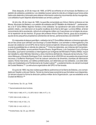 Días después, el 25 de mayo de 1965, el GPG se enfrenta en el municipio de Madera a un
pelotón de soldados y pistoleros. Los rebeldes buscan salvar la vida de un indígena que horas antes
había sido detenido y torturado para obtener información sobre los movimientos de los insurgentes.
Los soldados huyen dejando abandonadas sus armas y parque.490
Al otro día, 26 de mayo de 1965, la guerrilla comandada por Arturo Gámiz embosca en las
Moras, Municipio de Madera, a un pelotón de soldados del 52º Batallón de Infantería491
, pertenecien-
tes a la 5ª Zona Militar dejando heridos a tres soldados “se apoderaron del radio transmisor del
pelotón citado, y se internaron en la parte rocallosa de la Sierra del lugar. La Zona Militar, al tener
conocimiento de lo acontecido, reforzó el contingente militar con 2 secciones con el objeto de preve-
nir la repetición de los hechos. El grupo del profesor Arturo Gámiz García, goza de la simpatía y
ayuda de los pequeños propietarios solicitantes de tierras, pertenecientes a la UGOCM”.49P2
En respuesta al ataque guerrillero, soldados de la 5ª Zona Militar detienen a diversos agriculto-
res en las zonas que colindan con Durango y Ciudad Madera. Los someten a interrogatorios y los
acusan de colaborar con el GPG. De la misma manera el ejército refuerza la plaza de Ciudad Made-
ra ante la posibilidad de un rebrote de violencia.493
Entre los detenidos, por órdenes del Comandan-
te de la 5ª Zona Militar, se encuentran Paulino Rivera, Ángel Rivera, Luis Carpintero Curz y Enrique
González, que fueron sometidos a interrogatorio por el Agente del Ministerio Público Militar, mayor
de Caballería Julián Méndez Sánchez y otros miembros del Ejército. Después de las torturas, Fran-
cisco Márquez y Eduardo Rodríguez Ford, miembros de la UGOCM son acusados de proporcionar
recursos y Guillermo Rodríguez Ford de colocar cartuchos de dinamita y bombas de fabricación
casera. Horas más tarde, con delitos prefabricados, son detenidos por los soldados. Los siete dete-
nidos son trasladados a la Penitenciaría de Ciudad Juárez494
y posteriormente a la cárcel municipal
de Ciudad Madera.495
La estructura organizativa del GPG no fue tocada.
En junio de 1965, hay dos núcleos guerrilleros autónomos en la Sierra de Dolores, uno coman-
dado por Gaytán y otro por Gámiz. Tenían la misma base social de la que formaban sus integrantes.
Un tercero equipo lo forma la dirección político-militar de la Organización, que se establece en la
Ciudad de México.496
490
José Santos, Op. Cit., pp. 75-86.
491
Aproximadamente doce hombres.
492
DFS 100-5-1-965, H-77, L 13; DFS 100-5-1-964, H-77, L 13.
493
DFS 100-5-3-65, H 284, L 2.
494
DFS 100-5-1-65, H 135, L 13.
495
DFS 100- 5-1-6-5, H 251, L 3.
496
Andrés Rubio, Op. Cit., pp. 239-240.
260
 