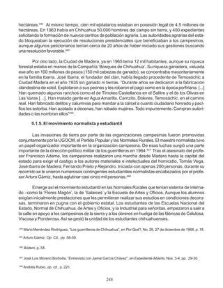 hectáreas.444
Al mismo tiempo, cien mil ejidatarios estaban en posesión legal de 4.5 millones de
hectáreas. En 1963 había en Chihuahua 50,000 hombres del campo sin tierra, y 400 expedientes
solicitando la formación de nuevos centros de población agraria. Las autoridades agrarias del esta-
do bloqueaban la ejecución de resoluciones presidenciales que beneficiaban a los campesinos,
aunque algunos peticionarios tenían cerca de 20 años de haber iniciado sus gestiones buscando
una resolución favorable.445
Por otro lado, la Ciudad de Madera, ya en 1965 tenía 12 mil habitantes, aunque su riqueza
forestal estaba en manos de la Compañía ‘Bosques de Chihuahua’. Su riqueza ganadera, valuada
ese año en 100 millones de pesos (150 mil cabezas de ganado), se concentraba mayoritariamente
en la familia Ibarra. José Ibarra, el fundador del clan, había llegado procedente de Temosóchic a
Ciudad Madera en el año 1935 sin ganado ni tierras. “Durante años se dedicaron a la fabricación
clandestina de xotol. Explotaron a sus peones y les robaron el pago como en la época porfiriana. [...]
Han quemado algunos ranchos como el de Timoteo Castellanos en el Salitre y el de los Olivas en
Las Varas […]. Han matado gente en Agua Amarilla, Carrizito, Dolores, Temosáchic, en el camino
real. Han fabricado delitos y calumnias para mandar a la cárcel a cuanto ciudadano honrado y pací-
fico les estorba. Han azotado a decenas, han robado mujeres. Todo impunemente. Compran autori-
dades o las nombran ellos”446
.
5.1.5. El movimiento normalista y estudiantil
Las invasiones de tierra por parte de las organizaciones campesinas fueron promovidas
conjuntamente por la UGOCM, el Partido Popular y las Normales Rurales. El maestro normalista tuvo
un papel organizador importante en la organización campesina. De esas luchas surgió una parte
importante de la dirección político militar de los guerrilleros en 1964.447
Tras el asesinato del profe-
sor Francisco Adame, los campesinos realizaron una marcha desde Madera hasta la capital del
estado para exigir el castigo a los autores materiales e intelectuales del homicidio, Tomás Vega,
José Ibarra de Madera; Fernando Prieto y Alejandro. Iniciada con apenas 200 personas, durante su
recorrido se le unieron numerosos contingentes estudiantiles normalistas encabezados por el profe-
sor Arturo Gámiz, hasta aglutinar casi cinco mil personas.448
Emerge así el movimiento estudiantil en las Normales Rurales que tenían sistema de interna-
do –como la ‘Flores Magón’, la de ‘Salaices’ y la Escuela de Artes y Oficios. Aunque los alumnos
exigían inicialmente prestaciones que les permitieran realizar sus estudios en condiciones decoro-
sas, terminaron en pugna con el gobierno estatal. Los estudiantes de las Escuelas Nacional del
Estado, Normal de Chihuahua, deArtes y Oficios, y la Industrial para señoritas, empezaron a salir a
la calle en apoyo a los campesinos de la sierra y a los obreros en huelga de las fábricas de Celulosa,
Viscosa y Ponderosa. Así se gestó la unidad de los estudiantes chihuahuenses.
444
Mario Menéndez Rodríguez, “Los guerrilleros de Chihuahua”, en Por Qué?, No. 26, 27 de diciembre de 1968, p. 18.
445
Arturo Gámiz, Op. Cit., pp. 58-59.
446
Ibídem, p. 54.
447
José Luis Moreno Borbolla, “Entrevista con Jaime García Chávez”, en Expediente Abierto, Nos. 3-4, pp. 29-30.
448
Andrés Rubio, op. cit., p. 221.
248
 
