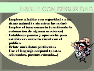  Empiece a hablarcon seguridad y a un
ritmo naturalritmo natural (y sin mirarlas notas)
 Emplee el tono correctotono correcto (cambiando la
entonación de algunas oraciones)
 Establezca pausasEstablezca pausas y aproveche para
establecercontacto visual con el
público
 Relate anécdotasanécdotas pertinentes
 Use el lenguaje corporallenguaje corporal (gestos
adecuados, postura cómoda...)
 