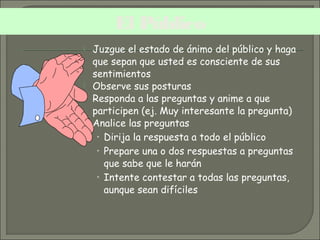  Juzgue el estado de ánimo del público y haga
que sepan que usted es consciente de sus
sentimientos
 Observe sus posturas
 Responda a las preguntas y anime a que
participen (ej. Muy interesante la pregunta)
 Analice las preguntas
• Dirija la respuesta a todo el público
• Prepare una o dos respuestas a preguntas
que sabe que le harán
• Intente contestar a todas las preguntas,
aunque sean difíciles
El Público
 