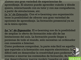 alumno una gran variedad de experiencias de
aprendizaje. El alumno puede aprender cuándo y dónde
quiera, interactuando con su tutor y con sus compañeros,
a partir de simulaciones, etc.
La "e" de Extensión. Con el e-Learning una organización
tiene la posibilidad de ofrecer una gran variedad de
opciones de aprendizaje. La formación presencial ya no
es la única opción.
 
La "e" de Expansión. El e-Learning nos da la posibilidad
de ampliar la oferta de formación más allá de las
limitaciones del aula. La formación puede llegar a
personas de todo el mundo, solo necesitan un ordenador
con conexión a Internet.
Como podemos comprobar, la parte más fácil es aquélla
que equivale a la formación con soporte electrónico. Lo
difícil está en desarrollar la creatividad para podernos
inventar e innovar los contenidos de formación, de forma
que desarrollemos nuevos modelo basados en estasVOLVER
 