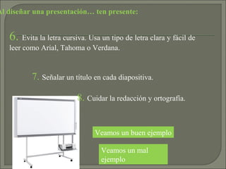 Al diseñar una presentación… ten presente:
Veamos un mal
ejemplo
Veamos un buen ejemplo
6. Evita la letra cursiva. Usa un tipo de letra clara y fácil de
leer como Arial, Tahoma o Verdana.
7. Señalar un título en cada diapositiva.
8. Cuidar la redacción y ortografía.
 