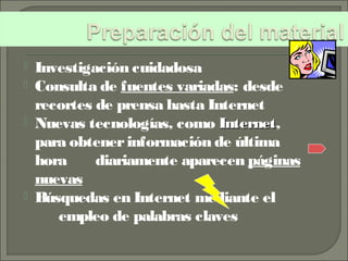  Investigación cuidadosa
 Consulta de fuentes variadas: desde
recortes de prensa hasta Internet
 Nuevas tecnologías, como InternetInternet,
para obtenerinformación de última
hora diariamente aparecen páginas
nuevas
 Búsquedas en Internet mediante el
empleo de palabras claves
 