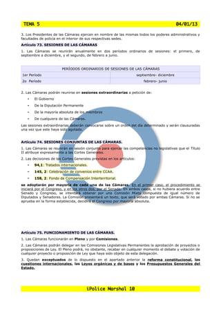 TEMA 5                                                                                         04/01/13

3. Los Presidentes de las Cámaras ejercen en nombre de las mismas todos los poderes administrativos y
facultades de policía en el interior de sus respectivas sedes.
Artículo 73. SESIONES DE LAS CÁMARAS
1. Las Cámaras se reunirán anualmente en dos períodos ordinarios de sesiones: el primero, de
septiembre a diciembre, y el segundo, de febrero a junio.



                        PERÍODOS ORDINARIOS DE SESIONES DE LAS CÁMARAS
1er Período                                                             septiembre- diciembre
2o Período                                                                  febrero- junio


2. Las Cámaras podrán reunirse en sesiones extraordinarias a petición de:
    •   El Gobierno
    •   De la Diputación Permanente
    •   De la mayoría absoluta de los miembros
    •   De cualquiera de las Cámaras.
Las sesiones extraordinarias deberán convocarse sobre un orden del día determinado y serán clausuradas
una vez que este haya sido agotado.


Artículo 74. SESIONES CONJUNTAS DE LAS CÁMARAS.
1. Las Cámaras se reunirán en sesión conjunta para ejercer las competencias no legislativas que el Título
II atribuye expresamente a las Cortes Generales.
2. Las decisiones de las Cortes Generales previstas en los artículos:
    •   94,1: Tratados internacionales.
    •   145, 2: Celebración de convenios entre CCAA.
    •   158, 2: Fondo de Compensación Interterritorial.
se adoptarán por mayoría de cada una de las Cámaras. En el primer caso, el procedimiento se
iniciará por el Congreso, y en los otros dos, por el Senado. En ambos casos, si no hubiera acuerdo entre
Senado y Congreso, se intentará obtener por una Comisión Mixta compuesta de igual número de
Diputados y Senadores. La Comisión presentará un texto, que será votado por ambas Cámaras. Si no se
aprueba en la forma establecida, decidirá el Congreso por mayoría absoluta.




Artículo 75. FUNCIONAMIENTO DE LAS CÁMARAS.
1. Las Cámaras funcionarán en Pleno y por Comisiones.
2. Las Cámaras podrán delegar en las Comisiones Legislativas Permanentes la aprobación de proyectos o
proposiciones de Ley. El Pleno podrá, no obstante, recabar en cualquier momento el debate y votación de
cualquier proyecto o proposición de Ley que haya sido objeto de esta delegación.
3. Quedan exceptuados de lo dispuesto en el apartado anterior la reforma constitucional, las
cuestiones internacionales, las Leyes orgánicas y de bases y los Presupuestos Generales del
Estado.




                                        iPolice Marshal 10
 
