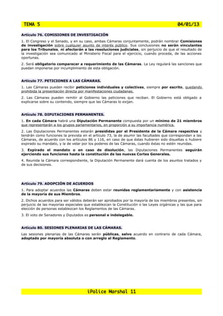 TEMA 5                                                                                   04/01/13

Artículo 76. COMISIONES DE INVESTIGACIÓN
1. El Congreso y el Senado, y en su caso, ambas Cámaras conjuntamente, podrán nombrar        Comisiones
de investigación sobre cualquier asunto de interés público. Sus conclusiones no serán        vinculantes
para los Tribunales, ni afectarán a las resoluciones judiciales, sin perjuicio de que el     resultado de
la investigación sea comunicado al Ministerio Fiscal para el ejercicio, cuando proceda, de   las acciones
oportunas.
2. Será obligatorio comparecer a requerimiento de las Cámaras. La Ley regulará las sanciones que
puedan imponerse por incumplimiento de esta obligación.


Artículo 77. PETICIONES A LAS CÁMARAS.
1. Las Cámaras pueden recibir peticiones individuales y colectivas, siempre por escrito, quedando
prohibida la presentación directa por manifestaciones ciudadanas.
2. Las Cámaras pueden remitir al Gobierno las peticiones que reciban. El Gobierno está obligado a
explicarse sobre su contenido, siempre que las Cámaras lo exijan.


Artículo 78. DIPUTACIONES PERMANENTES.
1. En cada Cámara habrá una Diputación Permanente compuesta por un mínimo de 21 miembros
que representarán a los grupos parlamentarios, en proporción a su importancia numérica.
2. Las Diputaciones Permanentes estarán presididas por el Presidente de la Cámara respectiva y
tendrán como funciones la prevista en el artículo 73, la de asumir las facultades que correspondan a las
Cámaras, de acuerdo con los artículos 86 y 116, en caso de que éstas hubieren sido disueltas o hubiere
expirado su mandato, y la de velar por los poderes de las Cámaras, cuando éstas no estén reunidas.
3. Expirado el mandato o en caso de disolución, las Diputaciones Permanentes seguirán
ejerciendo sus funciones hasta la constitución de las nuevas Cortes Generales.
4. Reunida la Cámara correspondiente, la Diputación Permanente dará cuenta de los asuntos tratados y
de sus decisiones.




Artículo 79. ADOPCIÓN DE ACUERDOS
1. Para adoptar acuerdos las Cámaras deben estar reunidas reglamentariamente y con asistencia
de la mayoría de sus Miembros.
2. Dichos acuerdos para ser válidos deberán ser aprobados por la mayoría de los miembros presentes, sin
perjuicio de las mayorías especiales que establezcan la Constitución o las Leyes orgánicas y las que para
elección de personas establezcan los Reglamentos de las Cámaras.
3. El voto de Senadores y Diputados es personal e indelegable.


Artículo 80. SESIONES PLENARIAS DE LAS CÁMARAS.
Las sesiones plenarias de las Cámaras serán públicas, salvo acuerdo en contrario de cada Cámara,
adoptado por mayoría absoluta o con arreglo al Reglamento.




                                      iPolice Marshal 11
 