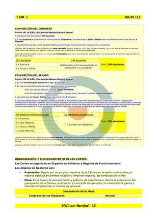 TEMA 5                                                                                                                                 04/01/13

    COMPOSICIÓN DEL CONGRESO
COMPOSICIÓN DEL CONGRESO
 Artículo 162. LO 5/85, 19 de junio de Régimen Electoral General.
Artículo 162. LO 5/85, 19 de junio de Régimen Electoral General.
 1. El Congreso está formado por 350 Diputados.
1. El Congreso está formado por 350 Diputados.
 2. A cada provincia le corresponde un mínimo inicial de 2 Diputados. Las poblaciones de Ceuta y Melilla están representadas cada una de ellas por 1
 Diputado.
2. A cada provincia le corresponde un mínimo inicial de 2 Diputados. Las poblaciones de Ceuta y Melilla están representadas cada una de ellas por 1
Diputado.
 3. Los doscientos cuarenta y ocho Diputados restantes se distribuyen entre las provincias en proporción a su población.
3. Los doscientos cuarenta y ocho Diputados restantes se distribuyen entre las provincias en proporción a su población.
 Las listas para la elección de los diputados son listas cerradas, es decir, el elector da su voto a la lista completa y no a uno de sus miembros en concreto.
Las listas paraunaelección de los partido o coalición política que sees decir, ela las elecciones generales. completa y no a uno de sus miembros en concreto.
 Debe existir la lista por cada diputados son listas cerradas, presente elector da su voto a la lista
Debe existir una lista por cada partido o coalición política que se presente a las elecciones generales.
 Los grupos políticos deben alcanzar un mínimo de 15 diputados para tener representación parlamentaria en el Congreso. De lo contrario pasarán a formar
Los gruposGrupo Mixto.
 parte del políticos deben alcanzar un mínimo de 15 diputados para tener representación parlamentaria en el Congreso. De lo contrario pasarán a formar
parte del Grupo Mixto.


 102 diputados                                                         248 diputados
 2 x Provincia                                           Distribuidos entre las provincias en               Total: 350 diputados
 1 x Ceuta y Melilla                                          proporción a su población


COMPOSICIÓN DEL SENADO
Artículo 165. LO 5/85, 19 de junio de Régimen Electoral General.

1. En cada circunscripción provincial se eligen 4 Senadores.

2. En cada circunscripción insular se elige el siguiente número de Senadores:

           • 3 en Gran Canaria, Mallorca y Tenerife. (ISLAS MAYORES)

           • 1 en Ibiza-Formentera, Menorca, Fuerteventura, Gomera, Hierro, Lanzarote y La Palma. (ISLAS MENORES)

3. Las poblaciones de Ceuta y Melilla eligen cada una de ellas 2 Senadores.

4. Las Comunidades Autónomas designan además un Senador y otro más para cada millón de habitantes de su respectivo territorio. La designación
corresponde a la Asamblea Legislativa de la Comunidad Autónoma, de acuerdo con lo que establezcan sus Estatutos, que aseguran, en todo caso, la adecuada
representación proporcional. A efectos de dicha designación el número concreto de Senadores que corresponda a cada Comunidad Autónoma se determinará
tomando como referencia el censo de población de derecho vigente en el momento de celebrarse las últimas elecciones generales al Senado.




258 elegidos mediante sufragio                                51 senadores autonómicos
4 x Provincia
                                                                                                            Total: 259 senadores
3 x Islas Mayores
                                                              1 + 1/millón de habitantes
2 x Ceuta y Melilla
1 x Islas Menores


Las listas para la elección de senadores son listas abiertas, ello significa que en dichas listas podemos señalar a que persona en concreto elegimos. Estas
listas reúnen en un un solo papel a todos los senadores de los diferentes partidos políticos que se presentan por una provincia, debiendo el elector señalar a 3
de ellos.

Los grupos políticos deben alcanzar un mínimo de 10 senadores para tener representación parlamentaria en el Senado


.


ORGANIZACIÓN Y FUNCIONAMIENTO DE LAS CORTES:
Las Cortes se organizan en Órganos de Gobierno y Órganos de Funcionamiento:
Los órganos de Gobierno son:
       •    Presidente: Elegido por los propios miembros de la Cámara en la sesión constituitiva por
            mayoría absoluta en primera votación o simple en segunda. Es nombrado por el Rey.
       •    Mesa: Es el órgano de administración y gobierno de cada Cámara. Asume la elaboración del
            presupuesto de la Cámara, la dirección y control de su ejecución, la ordenación de gastos y
            diversas competencias en materia de personal.

                                                            Composición de la Mesa
                 Congreso de los Diputados                                                                        Senado



                                                           iPolice Marshal 12
 
