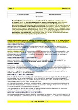 TEMA 5                                                                                      04/01/13

                                               Presidente
                4 Vicepresidentes                                     2 Vicepresidentes
                                              4 Secretarios


    •   Junta de Portavoces: Está integrada por el Presidente de la Cámara, que actúa como su
        Presidente, y por los portavoces de todos los Grupos Parlamentarios. A sus reuniones
        también asisten un representante del Gobierno, los miembros de la Mesa (al menos un
        Vicepresidente y un Secretario) y el Secretario General. La principal función de este órgano es la
        fijación del orden del día de las sesiones plenarias. De otra parte, debe ser consultada en
        diversas ocasiones, como la preparación del calendario y la ordenación de los trabajos, la fijación
        del número de miembros de las Comisiones, la creación de cierto tipo de estos últimos órganos o
        la ordenación de los debates, entre otras. Los acuerdos de la Junta de Portavoces se
        adoptan por voto ponderado, lo que supone que el voto de cada portavoz es equivalente al
        número de miembros del respectivo Grupo Parlamentario.




Resolución de 24 de febrero de 1982 por la que se ordena la publicación en el "Boletín Oficial
del Estado" del nuevo Reglamento del Congreso de los Diputados, de 10 de febrero de 1982.
SESIÓN CONSTITUITIVA.
Celebradas elecciones generales al Congreso de los Diputados, éste se reunirá, de acuerdo con lo
preceptuado en el artículo 68.6 de la Constitución, en sesión constitutiva el día y hora señalados en el
Real Decreto de convocatoria.
GRUPOS PARLAMENTARIOS: La constitución de Grupos Parlamentarios se hará, dentro de los cinco días
siguientes a la sesión constitutiva del Congreso, mediante escrito dirigido a la Mesa de la Cámara. Los
Diputados, en número no inferior a 15, podrán constituirse en Grupo Parlamentario, de lo contrario
pasarán al Grupo Mixto.
PRESIDENCIA DE LA SESIÓN CONSTITUITIVA.
La sesión constitutiva será presidida inicialmente por el Diputado electo de mayor edad de los
presentes, asistido, en calidad de Secretarios, por los dos más jóvenes.
PROCEDIMIENTO.
El Presidente declarará abierta la sesión y por uno de los Secretarios se dará lectura al Real Decreto de
convocatoria, a la relación de Diputados electos y a los recursos contencioso-electorales interpuestos, con
indicación de los Diputados electos que pudieran quedar afectados por la resolución de los mismos.
Se procederá seguidamente a la elección de la Mesa del Congreso, de acuerdo con el procedimiento
previsto en el artículo 37 de este Reglamento.
ELECCIÓN DE LA MESA DEL CONGRESO.
En la elección de Presidente, cada Diputado escribirá sólo un nombre en la papeleta. Resultará elegido el
que obtenga el voto de la mayoría absoluta de los miembros de la Cámara. Si ninguno obtuviera en
primera votación dicha mayoría, se repetirá la elección entre los que hallan alcanzado las dos mayores
votaciones y resultará elegido el que obtenga más votos.
Los cuatro Vicepresidentes se elegirán simultáneamente. Cada Diputado escribirá sólo un nombre en la
papeleta. Resultarán elegidos, por orden sucesivo, los cuatro que obtengan mayor número de votos. En
la misma forma serán elegidos los cuatro Secretarios.
Si en alguna votación se produjere empate, se celebrarán sucesivas votaciones entre los candidatos
igualados en votos hasta que el empate quede dirimido.
JURAMENTO Y COMUNICACIÓN DE CONSTITUCIÓN.
Concluidas las votaciones, los elegidos ocuparán sus puestos. El Presidente electo prestará y solicitará de
los demás Diputados el juramento o promesa de acatar la Constitución, a cuyo efecto serán llamados por




                                       iPolice Marshal 13
 