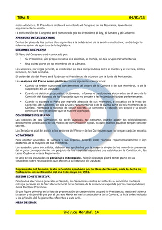TEMA 5                                                                                       04/01/13

orden alfabético. El Presidente declarará constituido el Congreso de los Diputados, levantando
seguidamente la sesión.
La constitución del Congreso será comunicada por su Presidente al Rey, al Senado y al Gobierno.
APERTURA DE LEGISLATURA
Dentro del plazo de los quince días siguientes a la celebración de la sesión constitutiva, tendrá lugar la
solemne sesión de apertura de la legislatura.
SESIONES DEL PLENO
El Pleno del Congreso será convocado por:
    •   Su Presidente, por propia iniciativa o a solicitud, al menos, de dos Grupos Parlamentarios
    •   Una quinta parte de los miembros de la Cámara.
Las sesiones, por regla general, se celebrarán en días comprendidos entre el martes y el viernes, ambos
inclusive, de cada semana.
El orden del día del Pleno será fijado por el Presidente, de acuerdo con la Junta de Portavoces.
Las sesiones del Pleno serán públicas con las siguientes excepciones:
    •   Cuando se traten cuestiones concernientes al decoro de la Cámara o de sus miembros, o de la
        suspensión de un Diputado.
    •   Cuando se debatan propuestas, dictámenes, informes o conclusiones elaboradas en el seno de la
        Comisión del Estatuto de los Diputados que no afecten a las incompatibilidades parlamentarias.
    •   Cuando lo acuerde el Pleno por mayoría absoluta de sus miembros, a iniciativa de la Mesa del
        Congreso, del Gobierno, de dos Grupos Parlamentarios o de la quinta parte de los miembros de la
        Cámara. Planteada la solicitud de sesión secreta, se someterá a votación sin debate y la sesión
        continuará con el carácter que se hubiere acordado.
COMISIONES DEL PLENO
Las sesiones de las Comisiones no serán públicas. No obstante, podrán asistir los representantes
debidamente acreditados de los medios de comunicación social, excepto cuando aquéllas tengan carácter
secreto.
Los Senadores podrán asistir a las sesiones del Pleno y de las Comisiones que no tengan carácter secreto.
VOTACIONES
Para adoptar acuerdos, la Cámara y sus órganos deberán estar reunidos reglamentariamente y con
asistencia de la mayoría de sus miembros.
Los acuerdos, para ser válidos, deberán ser aprobados por la mayoría simple de los miembros presentes
del órgano correspondiente, sin perjuicio de las mayorías especiales que establezcan la Constitución, las
Leyes Orgánicas o este Reglamento.
El voto de los Diputados es personal e indelegable. Ningún Diputado podrá tomar parte en las
votaciones sobre resoluciones que afecten a su Estatuto de Diputado.


Reglamento del Senado, texto refundido aprobado por la Mesa del Senado, oída la Junta de
Portavoces, en su Reunión del día 3 de mayo de 1994.
SESIÓN CONSTITUITIVA.
Celebradas elecciones generales al Senado, los Senadores electos acreditarán su condición mediante
entrega personal en la Secretaría General de la Cámara de la credencial expedida por la correspondiente
Junta Electoral Provincial.
El que figure primero en la lista de presentación de credenciales ocupará la Presidencia, declarará abierta
la sesión y dispondrá que por el Letrado Mayor se lea la convocatoria de la Cámara, la lista antes indicada
y los artículos del Reglamento referentes a este acto.
MESA DE EDAD.



                                        iPolice Marshal 14
 
