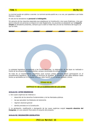 TEMA 5                                                                                     04/01/13

La nominal puede ser pública o secreta. La nominal secreta podrá ser, a su vez, por papeletas o por bolas
blancas y negras.
El voto de los Senadores es personal e indelegable.
Sin perjuicio de las mayorías especiales que establezcan la Constitución o las Leyes Orgánicas, y las que
para la elección de personas se dispone en este Reglamento, los acuerdos se adoptarán por la mayoría
simple de Senadores presentes, siempre que lo esté la mitad más uno de los miembros del órgano de
que se trate.




La potestad legislativa corresponde a las Cortes Generales. La elaboración de las leyes es realizada a
través de las actuaciones independientes, aunque coordinadas de ambas Cámaras.
Se trata de un bicameralismo imperfecto pues aunque ambas Cámaras tienen participación en el
procedimiento legislativo, no lo hacen en términos de igualdad. El Senado no sólo debe deliberar sobre
textos ya aprobados por el Congreso sino que debe hacerlo en un tiempo acotado y breve.


                                              TÍTULO III CE


                         CAPÍTULO II: DE LA ELABORACIÓN DE LAS LEYES.


Artículo 81. LEYES ORGÁNICAS
1. Son Leyes orgánicas las relativas a:
    •   desarrollo de los derechos fundamentales y de las libertades públicas
    •   las que aprueben los Estatutos de Autonomía
    •   régimen electoral general
    •   demás previstas en la Constitución.
2. La aprobación, modificación o derogación de las Leyes orgánicas exigirá mayoría absoluta del
Congreso, en una votación final sobre el conjunto del proyecto.


Artículo 82. DELEGACIÓN LEGISLATIVA


                                          iPolice Marshal 16
 