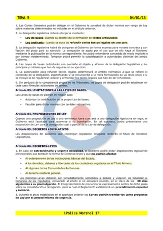 TEMA 5                                                                                    04/01/13

1. Las Cortes Generales podrán delegar en el Gobierno la potestad de dictar normas con rango de Ley
sobre materias determinadas no incluidas en el artículo anterior.
2. La delegación legislativa deberá otorgarse mediante:
   •   Ley de bases: cuando su objeto sea la formación de textos articulados
   •   Ley ordinaria: cuando se trate de refundir varios textos legales en uno solo.
3. La delegación legislativa habrá de otorgarse al Gobierno de forma expresa para materia concreta y con
fijación del plazo para su ejercicio. La delegación se agota por el uso que de ella haga al Gobierno
mediante la publicación de la norma correspondiente. No podrá entenderse concedida de modo implícito o
por tiempo indeterminado. Tampoco podrá permitir la subdelegación a autoridades distintas del propio
Gobierno.
4. Las Leyes de bases delimitarán con precisión el objeto y alcance de la delegación legislativa y los
principios y criterios que han de seguirse en su ejercicio.
5. La autorización para refundir textos legales determinará el ámbito normativo a que se refiere el
contenido de la delegación, especificando si se circunscribe a la mera formulación de un texto único o si
se incluye la de regularizar, aclarar y armonizar los textos legales que han de ser refundidos.
6. Sin perjuicio de la competencia propia de los Tribunales, las Leyes de delegación podrán establecer en
cada caso fórmulas adicionales de control.
Artículo 83. LIMITACIONES A LAS LEYES DE BASES.
Las Leyes de bases no podrán en ningún caso:
   •   Autorizar la modificación de la propia Ley de bases.
   •   Facultar para dictar normas con carácter retroactivo.


Artículo 84. PROPOSICIONES DE LEY
Cuando una proposición de Ley o una enmienda fuere contraria a una delegación legislativa en vigor, el
Gobierno está facultado para oponerse a su tramitación. En tal supuesto, podrá presentarse una
proposición de Ley para la derogación total o parcial de la Ley de delegación.
Artículo 85. DECRETOS LEGISLATIVOS
Las disposiciones del Gobierno que contengan legislación delegada recibirán el título de Decretos
Legislativos.


Artículo 86. DECRETOS-LEYES
1. En caso de extraordinaria y urgente necesidad, el Gobierno podrá dictar disposiciones legislativas
provisionales que tomarán la forma de Decretos-leyes y que no podrán afectar:
   •   Al ordenamiento de las instituciones básicas del Estado.
   •   A los derechos, deberes y libertades de los ciudadanos regulados en el Título Primero.
   •   Al régimen de las Comunidades Autónomas
   •   Al derecho electoral general.
2. Los Decretos-Leyes deberán ser inmediatamente sometidos a debate y votación de totalidad al
Congreso de los Diputados, convocado al efecto si no estuviere reunido, en el plazo de los 30 días
siguientes a su promulgación. El Congreso habrá de pronunciarse expresamente dentro de dicho plazo
sobre su convalidación o derogación, para lo cual el Reglamento establecerá un procedimiento especial
y sumario.
3. Durante el plazo establecido en el apartado anterior las Cortes podrán tramitarlos como proyectos
de Ley por el procedimiento de urgencia.




                                       iPolice Marshal 17
 