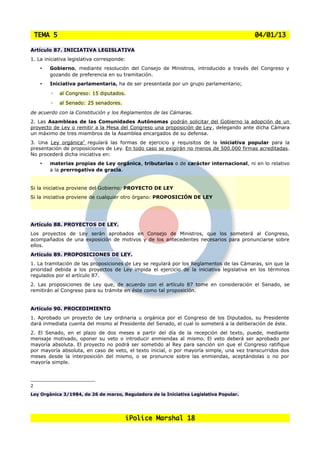 TEMA 5                                                                                04/01/13

Artículo 87. INICIATIVA LEGISLATIVA
1. La iniciativa legislativa corresponde:
     •   Gobierno, mediante resolución del Consejo de Ministros, introducido a través del Congreso y
         gozando de preferencia en su tramitación.
     •   Iniciativa parlamentaria, ha de ser presentada por un grupo parlamentario;
         ◦   al Congreso: 15 diputados.
         ◦   al Senado: 25 senadores.
de acuerdo con la Constitución y los Reglamentos de las Cámaras.
2. Las Asambleas de las Comunidades Autónomas podrán solicitar del Gobierno la adopción de un
proyecto de Ley o remitir a la Mesa del Congreso una proposición de Ley , delegando ante dicha Cámara
un máximo de tres miembros de la Asamblea encargados de su defensa.
3. Una Ley orgánica2 regulará las formas de ejercicio y requisitos de la iniciativa popular para la
presentación de proposiciones de Ley. En todo caso se exigirán no menos de 500.000 firmas acreditadas.
No procederá dicha iniciativa en:
     •   materias propias de Ley orgánica, tributarias o de carácter internacional, ni en lo relativo
         a la prerrogativa de gracia.


Si la iniciativa proviene del Gobierno: PROYECTO DE LEY
Si la iniciativa proviene de cualquier otro órgano: PROPOSICIÓN DE LEY




Artículo 88. PROYECTOS DE LEY.
Los proyectos de Ley serán aprobados en Consejo de Ministros, que los someterá al Congreso,
acompañados de una exposición de motivos y de los antecedentes necesarios para pronunciarse sobre
ellos.
Artículo 89. PROPOSICIONES DE LEY.
1. La tramitación de las proposiciones de Ley se regulará por los Reglamentos de las Cámaras, sin que la
prioridad debida a los proyectos de Ley impida el ejercicio de la iniciativa legislativa en los términos
regulados por el artículo 87.
2. Las proposiciones de Ley que, de acuerdo con el artículo 87 tome en consideración el Senado, se
remitirán al Congreso para su trámite en éste como tal proposición.


Artículo 90. PROCEDIMIENTO
1. Aprobado un proyecto de Ley ordinaria u orgánica por el Congreso de los Diputados, su Presidente
dará inmediata cuenta del mismo al Presidente del Senado, el cual lo someterá a la deliberación de éste.
2. El Senado, en el plazo de dos meses a partir del día de la recepción del texto, puede, mediante
mensaje motivado, oponer su veto o introducir enmiendas al mismo. El veto deberá ser aprobado por
mayoría absoluta. El proyecto no podrá ser sometido al Rey para sanción sin que el Congreso ratifique
por mayoría absoluta, en caso de veto, el texto inicial, o por mayoría simple, una vez transcurridos dos
meses desde la interposición del mismo, o se pronuncie sobre las enmiendas, aceptándolas o no por
mayoría simple.



2
Ley Orgánica 3/1984, de 26 de marzo, Reguladora de la Iniciativa Legislativa Popular.




                                        iPolice Marshal 18
 