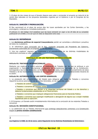 TEMA 5                                                                                   04/01/13

3. El plazo de dos meses de que el Senado dispone para vetar o enmendar el proyecto se reducirá al de
veinte días naturales en los proyectos declarados urgentes por el Gobierno o por el Congreso de los
Diputados.


Artículo 91. SANCIÓN Y PROMULGACIÓN.
El Rey sancionará en el plazo de quince días las Leyes aprobadas por las Cortes Generales, y las
promulgará y ordenará su inmediata publicación.
El artículo 2.1 del Código Civil establece que las leyes entrarán en vigor a los 20 días de su completa
publicación en el BOE, a no ser que en ellas se dispusiera otra cosa.


Artículo 92. REFERÉNDUM
1. Las decisiones políticas de especial trascendencia podrán ser sometidas a referéndum consultivo
de todos los ciudadanos.
2. El referéndum será convocado por el Rey, mediante propuesta del Presidente del Gobierno,
previamente autorizada por el Congreso de los Diputados.
3. Una Ley orgánica3 regulará las condiciones y el procedimiento de las distintas modalidades de
referéndum previstas en esta Constitución.


                      CAPÍTULO III: DE LOS TRATADOS INTERNACIONALES.


Artículo 93. TRATADOS INTERNACIONALES
Mediante Ley orgánica se podrá autorizar la celebración de Tratados por los que se atribuya a una
organización o institución internacional el ejercicio de competencias derivadas de la Constitución.
Corresponde a las Cortes Generales o al Gobierno, según los casos, la garantía del cumplimiento de estos
Tratados y de las resoluciones emanadas de los organismos internacionales o supranacionales titulares de
la cesión.
Artículo 94. AUTORIZACIÓN DE LAS CORTES GENERALES.
1. La prestación del consentimiento del Estado para obligarse por medio de Tratados o convenios
requerirá la previa autorización de las Cortes Generales, en los siguientes casos:
       a.Tratados de carácter político.
       b.Tratados o convenios de carácter militar.
       c.Tratados o convenios que afecten a la integridad territorial del Estado o a los derechos y
       deberes fundamentales establecidos en el Título primero.
       d.Tratados o convenios que impliquen obligaciones financieras para la Hacienda Pública.
       e.Tratados o convenios que supongan modificación o derogación de alguna Ley o exijan medidas
       legislativas para su ejecución.
2. El Congreso y el Senado serán inmediatamente informados de la conclusión de los restantes Tratados o
convenios.
Artículo 95. REVISIÓN CONSTITUCIONAL
1. La celebración de un Tratado internacional que contenga estipulaciones contrarias a la Constitución
exigirá la previa revisión constitucional.




3
Ley Orgánica 2/1980, de 18 de enero, sobre Regulación de las Distintas Modalidades de Referéndum.




                                          iPolice Marshal 19
 
