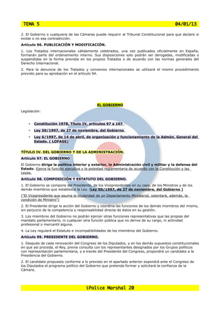 TEMA 5                                                                                    04/01/13

2. El Gobierno o cualquiera de las Cámaras puede requerir al Tribunal Constitucional para que declare si
existe o no esa contradicción.
Artículo 96. PUBLICACIÓN Y MODIFICACIÓN.
1. Los Tratados internacionales válidamente celebrados, una vez publicados oficialmente en España,
formarán parte del ordenamiento interno. Sus disposiciones solo podrán ser derogadas, modificadas o
suspendidas en la forma prevista en los propios Tratados o de acuerdo con las normas generales del
Derecho Internacional.
2. Para la denuncia de los Tratados y convenios internacionales se utilizará el mismo procedimiento
previsto para su aprobación en el artículo 94.




                                             EL GOBIERNO
Legislación:


    •   Constitución 1978, Título IV, artículos 97 a 107
    •   Ley 50/1997, de 27 de noviembre, del Gobierno
    •   Ley 6/1997, de 14 de abril, de organización y funcionamiento de la Admón. General del
        Estado. ( LOFAGE)


TÍTULO IV. DEL GOBIERNO Y DE LA ADMINISTRACIÓN.
Artículo 97. EL GOBIERNO
El Gobierno dirige la política interior y exterior, la Administración civil y militar y la defensa del
Estado. Ejerce la función ejecutiva y la potestad reglamentaria de acuerdo con la Constitución y las
Leyes.
Artículo 98. COMPOSICIÓN Y ESTATUTO DEL GOBIERNO.
1. El Gobierno se compone del Presidente, de los Vicepresidentes en su caso, de los Ministros y de los
demás miembros que establezca la Ley. (Ley 50/1997, de 27 de noviembre, del Gobierno )
(“El Vicepresidente que asuma la titularidad de un Departamento Ministerial, ostentará, además, la
condición de Ministro”)
2. El Presidente dirige la acción del Gobierno y coordina las funciones de los demás miembros del mismo,
sin perjuicio de la competencia y responsabilidad directa de éstos en su gestión.
3. Los miembros del Gobierno no podrán ejercer otras funciones representativas que las propias del
mandato parlamentario, ni cualquier otra función pública que no derive de su cargo, ni actividad
profesional o mercantil alguna.
4. La Ley regulará el Estatuto e incompatibilidades de los miembros del Gobierno.
Artículo 99. PRESIDENTE DEL GOBIERNO.
1. Después de cada renovación del Congreso de los Diputados, y en los demás supuestos constitucionales
en que así proceda, el Rey, previa consulta con los representantes designados por los Grupos políticos
con representación parlamentaria, y a través del Presidente del Congreso, propondrá un candidato a la
Presidencia del Gobierno.
2. El candidato propuesto conforme a lo previsto en el apartado anterior expondrá ante el Congreso de
los Diputados el programa político del Gobierno que pretenda formar y solicitará la confianza de la
Cámara.




                                      iPolice Marshal 20
 