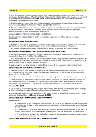 TEMA 5                                                                                        04/01/13

3. Si el Congreso de los Diputados, por el voto de la mayoría absoluta de sus miembros, otorgare su
confianza a dicho candidato, el Rey le nombrará Presidente. De no alcanzarse dicha mayoría, se someterá
la misma propuesta a nueva votación 48 horas después de la anterior, y la confianza se entenderá
otorgada si obtuviese la mayoría simple.
4. Si efectuadas las citadas votaciones no se otorgase la confianza para la investidura, se tramitarán
sucesivas propuestas en la forma prevista en los apartados anteriores.
5. Si transcurrido el plazo de dos meses, a partir de la primera votación de investidura, ningún candidato
hubiere obtenido la confianza del Congreso, el Rey disolverá ambas Cámaras y convocará nuevas
elecciones con el refrendo del Presidente del Congreso.
Artículo 100. NOMBRAMIENTO DE LOS MINISTROS.
Los demás miembros del Gobierno serán nombrados y separados por el Rey, a propuesta de su
Presidente.
Artículo 101. CESE DEL GOBIERNO.
1. El Gobierno cesa tras la celebración de elecciones generales, en los casos de pérdida de la confianza
parlamentaria previstos en la Constitución, o por dimisión o fallecimiento de su Presidente.
2. El Gobierno cesante continuará en funciones hasta la toma de posesión del nuevo Gobierno.
Artículo 102. RESPONSABILIDAD DE LOS MIEMBROS DEL GOBIERNO.
1. La responsabilidad criminal del Presidente y los demás miembros del Gobierno será exigible, en su
caso, ante la Sala de lo Penal del Tribunal Supremo.
2. Si la acusación fuere por traición o por cualquier delito contra la seguridad del Estado en el ejercicio de
sus funciones, sólo podrá ser planteada por iniciativa de la cuarta parte de los miembros del Congreso, y
con la aprobación de la mayoría absoluta del mismo.
3. La prerrogativa real de gracia no será aplicable a ninguno de los supuestos del presente artículo.
Artículo 103. LA ADMINISTRACIÓN PÚBLICA.
1. La Administración Pública sirve con objetividad los intereses generales y actúa de acuerdo con los
principios de eficacia, jerarquía, descentralización, desconcentración y coordinación, con sometimiento
pleno a la Ley y al Derecho.
2. Los órganos de la Administración del Estado son creados, regidos y coordinados de acuerdo con la Ley.
3. La Ley regulará el estatuto de los funcionarios públicos, el acceso a la función pública de acuerdo con
los principios de mérito y capacidad, las peculiaridades del ejercicio de su derecho a sindicación, el
sistema de incompatibilidades y las garantías para la imparcialidad en el ejercicio de sus funciones.
Artículo 104. FCSE
1. Las Fuerzas y Cuerpos de seguridad, bajo la dependencia del Gobierno, tendrán como misión proteger
el libre ejercicio de los derechos y libertades y garantizar la seguridad ciudadana.
2. Una Ley orgánica determinará las funciones, principios básicos de actuación y estatutos de las Fuerzas
y Cuerpos de seguridad. ( LO 2/86, 13 marzo de FCS)
Artículo 105. PARTICIPACIÓN DE LOS CIUDADANOS.
La Ley regulará:
        a. La audiencia de los ciudadanos, directamente o a través de las organizaciones y asociaciones
        reconocidas por la Ley en el procedimiento de elaboración de las disposiciones administrativas
        que les afecten.
        b. El acceso de los ciudadanos a los archivos y registros administrativos, salvo en lo que afecte a
        la seguridad y defensa del Estado, la averiguación de los delitos y la intimidad de las personas.
        c. El procedimiento a través del cual deben producirse los actos administrativos, garantizando,
        cuando proceda, la audiencia del interesado.
Artículo 106. CONTROL JUDICIAL DE LA ADMINISTRACIÓN.




                                        iPolice Marshal 21
 