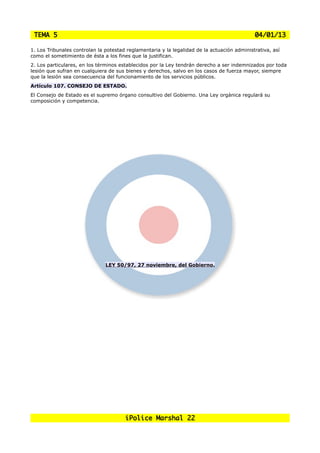 TEMA 5                                                                                      04/01/13

1. Los Tribunales controlan la potestad reglamentaria y la legalidad de la actuación administrativa, así
como el sometimiento de ésta a los fines que la justifican.
2. Los particulares, en los términos establecidos por la Ley tendrán derecho a ser indemnizados por toda
lesión que sufran en cualquiera de sus bienes y derechos, salvo en los casos de fuerza mayor, siempre
que la lesión sea consecuencia del funcionamiento de los servicios públicos.
Artículo 107. CONSEJO DE ESTADO.
El Consejo de Estado es el supremo órgano consultivo del Gobierno. Una Ley orgánica regulará su
composición y competencia.




                               LEY 50/97, 27 noviembre, del Gobierno.




                                       iPolice Marshal 22
 
