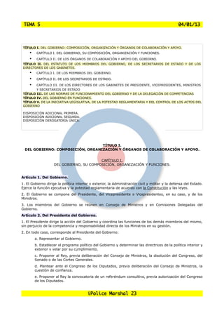 TEMA 5                                                                                          04/01/13




 TÍTULO I. DEL GOBIERNO: COMPOSICIÓN, ORGANIZACIÓN Y ÓRGANOS DE COLABORACIÓN Y APOYO.
     •    CAPÍTULO I. DEL GOBIERNO, SU COMPOSICIÓN, ORGANIZACIÓN Y FUNCIONES.

     •    CAPÍTULO II. DE LOS ÓRGANOS DE COLABORACIÓN Y APOYO DEL GOBIERNO.
 TÍTULO II. DEL ESTATUTO DE LOS MIEMBROS DEL GOBIERNO, DE LOS SECRETARIOS DE ESTADO Y DE LOS
 DIRECTORES DE LOS GABINETES.
     •    CAPÍTULO I. DE LOS MIEMBROS DEL GOBIERNO.

     •    CAPÍTULO II. DE LOS SECRETARIOS DE ESTADO.

     •  CAPÍTULO III. DE LOS DIRECTORES DE LOS GABINETES DE PRESIDENTE, VICEPRESIDENTES, MINISTROS
        Y SECRETARIOS DE ESTADO
 TÍTULO III. DE LAS NORMAS DE FUNCIONAMIENTO DEL GOBIERNO Y DE LA DELEGACIÓN DE COMPETENCIAS
 TÍTULO IV. DEL GOBIERNO EN FUNCIONES.
 TÍTULO V. DE LA INICIATIVA LEGISLATIVA, DE LA POTESTAD REGLAMENTARIA Y DEL CONTROL DE LOS ACTOS DEL
 GOBIERNO

 DISPOSICIÓN ADICIONAL PRIMERA.
 DISPOSICIÓN ADICIONAL SEGUNDA.
 DISPOSICIÓN DEROGATORIA ÚNICA.




                                   TÍTULO I.
  DEL GOBIERNO: COMPOSICIÓN, ORGANIZACIÓN Y ÓRGANOS DE COLABORACIÓN Y APOYO.


                                          CAPÍTULO I.
                    DEL GOBIERNO, SU COMPOSICIÓN, ORGANIZACIÓN Y FUNCIONES.


Artículo 1. Del Gobierno.
1. El Gobierno dirige la política interior y exterior, la Administración civil y militar y la defensa del Estado.
Ejerce la función ejecutiva y la potestad reglamentaria de acuerdo con la Constitución y las leyes.
2. El Gobierno se compone del Presidente, del Vicepresidente o Vicepresidentes, en su caso, y de los
Ministros.
3. Los miembros del Gobierno se reúnen en Consejo de Ministros y en Comisiones Delegadas del
Gobierno.
Artículo 2. Del Presidente del Gobierno.
1. El Presidente dirige la acción del Gobierno y coordina las funciones de los demás miembros del mismo,
sin perjuicio de la competencia y responsabilidad directa de los Ministros en su gestión.
2. En todo caso, corresponde al Presidente del Gobierno:
         a. Representar al Gobierno.
         b. Establecer el programa político del Gobierno y determinar las directrices de la política interior y
         exterior y velar por su cumplimiento.
         c. Proponer al Rey, previa deliberación del Consejo de Ministros, la disolución del Congreso, del
         Senado o de las Cortes Generales.
         d. Plantear ante el Congreso de los Diputados, previa deliberación del Consejo de Ministros, la
         cuestión de confianza.
         e. Proponer al Rey la convocatoria de un referéndum consultivo, previa autorización del Congreso
         de los Diputados.


                                         iPolice Marshal 23
 