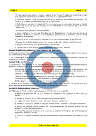 TEMA 5                                                                                      04/01/13

       f. Dirigir la política de defensa y ejercer respecto de las Fuerzas Armadas las funciones previstas
       en la legislación reguladora de la defensa nacional y de la organización militar.
       g. Convocar, presidir y fijar el orden del día de las reuniones del Consejo de Ministros, sin
       perjuicio de lo previsto en el artículo 62.g) de la Constitución.
       h. Refrendar, en su caso, los actos del Rey y someterle, para su sanción, las leyes y demás
       normas con rango de Ley, de acuerdo con lo establecido en los artículos 64 y 91 de la
       Constitución.
       i. Interponer el recurso de inconstitucionalidad.
       j. Crear, modificar y suprimir, por Real Decreto, los Departamentos Ministeriales, así como las
       Secretarías de Estado. Asimismo, le corresponde la aprobación de la estructura orgánica de la
       Presidencia del Gobierno.
       k. Proponer al Rey el nombramiento y separación de los Vicepresidentes y de los Ministros.
       l. Resolver los conflictos de atribuciones que puedan surgir entre los diferentes Ministerios.
       m. Impartir instrucciones a los demás miembros del Gobierno.
       n. Ejercer cuantas otras atribuciones le confieran la Constitución y las leyes.
Artículo 3. Del Vicepresidente o Vicepresidentes del Gobierno.
1. Al Vicepresidente o Vicepresidentes, cuando existan, les corresponderá el ejercicio de las funciones que
les encomiende el Presidente.
2. El Vicepresidente que asuma la titularidad de un Departamento Ministerial, ostentará, además, la
condición de Ministro.
Artículo 4. De los Ministros.
1. Los Ministros, como titulares de sus Departamentos, tienen competencia y responsabilidad en la esfera
específica de su actuación, y les corresponde el ejercicio de las siguientes funciones:
       a.Desarrollar la acción del Gobierno en el ámbito de su Departamento, de conformidad con los
       acuerdos adoptados en Consejo de Ministros o con las directrices del Presidente del Gobierno.
       b.Ejercer la potestad reglamentaria en las materias propias de su Departamento.
       c.Ejercer cuantas otras competencias les atribuyan las leyes, las normas de organización y
       funcionamiento del Gobierno y cualesquiera otras disposiciones.
       d.Refrendar, en su caso, los actos del Rey en materia de su competencia.
2. Además de los Ministros titulares de un Departamento, podrán existir Ministros sin cartera, a los que
se les atribuirá la responsabilidad de determinadas funciones gubernamentales.
Artículo 5. Del Consejo de Ministros.
1. Al Consejo de Ministros, como órgano colegiado del Gobierno, le corresponde:
       a. Aprobar los proyectos de Ley y su remisión al Congreso de los Diputados o, en su caso, al
       Senado.
       b. Aprobar el Proyecto de Ley de Presupuestos Generales del Estado.
       c. Aprobar los Reales Decretos-Leyes y los Reales Decretos Legislativos.
       d. Acordar la negociación y firma de Tratados internacionales, así como su aplicación provisional.
       e. Remitir los Tratados internacionales a las Cortes Generales en los términos previstos en los
       artículos 94 y 96.2 de la Constitución.
       f. Declarar los estados de alarma y de excepción y proponer al Congreso de los Diputados la
       declaración del estado de sitio.
       g. Disponer la emisión de Deuda Pública o contraer crédito, cuando haya sido autorizado por una
       Ley.




                                       iPolice Marshal 24
 