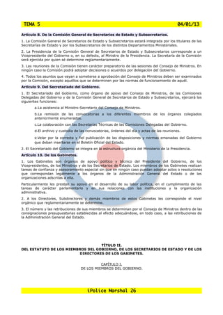 TEMA 5                                                                                       04/01/13

Artículo 8. De la Comisión General de Secretarios de Estado y Subsecretarios.
1. La Comisión General de Secretarios de Estado y Subsecretarios estará integrada por los titulares de las
Secretarías de Estado y por los Subsecretarios de los distintos Departamentos Ministeriales.
2. La Presidencia de la Comisión General de Secretarios de Estado y Subsecretarios corresponde a un
Vicepresidente del Gobierno o, en su defecto, al Ministro de la Presidencia. La Secretaría de la Comisión
será ejercida por quien sé determine reglamentariamente.
3. Las reuniones de la Comisión tienen carácter preparatorio de las sesiones del Consejo de Ministros. En
ningún caso la Comisión podrá adoptar decisiones o acuerdos por delegación del Gobierno.
4. Todos los asuntos que vayan a someterse a aprobación del Consejo de Ministros deben ser examinados
por la Comisión, excepto aquéllos que se determinen por las normas de funcionamiento de aquél.
Artículo 9. Del Secretariado del Gobierno.
1. El Secretariado del Gobierno, como órgano de apoyo del Consejo de Ministros, de las Comisiones
Delegadas del Gobierno y de la Comisión General de Secretarios de Estado y Subsecretarios, ejercerá las
siguientes funciones:
       a.La asistencia al Ministro-Secretario del Consejo de Ministros.
       b.La remisión de las convocatorias a los diferentes miembros de los órganos colegiados
       anteriormente enumerados.
       c.La colaboración con las Secretarías Técnicas de las Comisiones Delegadas del Gobierno.
       d.El archivo y custodia de las convocatorias, órdenes del día y actas de las reuniones.

       e.Velarpor la correcta y fiel publicación de las disposiciones y normas emanadas del Gobierno
       que deban insertarse en el Boletín Oficial del Estado.
2. El Secretariado del Gobierno se integra en la estructura orgánica del Ministerio de la Presidencia.
Artículo 10. De los Gabinetes.
1. Los Gabinetes son órganos de apoyo político y técnico del Presidente del Gobierno, de los
Vicepresidentes, de los Ministros y de los Secretarios de Estado. Los miembros de los Gabinetes realizan
tareas de confianza y asesoramiento especial sin que en ningún caso puedan adoptar actos o resoluciones
que correspondan legalmente a los órganos de la Administración General del Estado o de las
organizaciones adscritas a ella.
Particularmente les prestan su apoyo en el desarrollo de su labor política, en el cumplimiento de las
tareas de carácter parlamentario y en sus relaciones con las instituciones y la organización
administrativa.
2. A los Directores, Subdirectores y demás miembros de estos Gabinetes les corresponde el nivel
orgánico que reglamentariamente se determine.
3. El número y las retribuciones de sus miembros se determinan por el Consejo de Ministros dentro de las
consignaciones presupuestarias establecidas al efecto adecuándose, en todo caso, a las retribuciones de
la Administración General del Estado.




                                   TÍTULO II.
DEL ESTATUTO DE LOS MIEMBROS DEL GOBIERNO, DE LOS SECRETARIOS DE ESTADO Y DE LOS
                         DIRECTORES DE LOS GABINETES.


                                             CAPÍTULO I.
                                   DE LOS MIEMBROS DEL GOBIERNO.




                                       iPolice Marshal 26
 