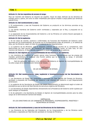 TEMA 5                                                                                    04/01/13

Artículo 11. De los requisitos de acceso al cargo.
Para ser miembro del Gobierno se requiere ser español, mayor de edad, disfrutar de los derechos de
sufragio activo y pasivo, así como no estar inhabilitado para ejercer empleo o cargo público por sentencia
judicial firme.
Artículo 12. Del nombramiento y cese.
1. El nombramiento y cese del Presidente del Gobierno se producirá en los términos previstos en la
Constitución.
2. Los demás miembros del Gobierno serán nombrados y separados por el Rey, a propuesta de su
Presidente.
3. La separación de los Vicepresidentes del Gobierno y de los Ministros sin cartera llevará aparejada la
extinción de dichos órganos.
Artículo 13. De la suplencia.
1. En los casos de vacante, ausencia o enfermedad, las funciones del Presidente del Gobierno serán
asumidas por los Vicepresidentes, de acuerdo con el correspondiente orden de prelación, y, en defecto de
ellos, por los Ministros, según el orden de precedencia de los Departamentos.
2. La suplencia de los Ministros, para el despacho ordinario de los asuntos de su competencia, será
determinada por Real Decreto del Presidente del Gobierno, debiendo recaer, en todo caso, en otro
miembro del Gobierno. El Real Decreto expresará la causa y el carácter de la suplencia.
Artículo 14. Del régimen de incompatibilidades de los miembros del Gobierno.
1. Los miembros del Gobierno no podrán ejercer otras funciones representativas que las propias del
mandato parlamentario, ni cualquier otra función pública que no derive de su cargo, ni actividad
profesional o mercantil alguna.
2.       Será de aplicación, asimismo, a los miembros del Gobierno el régimen de incompatibilidades de
los altos cargos de la Administración General del Estado.


                                            CAPÍTULO II.
                                   DE LOS SECRETARIOS DE ESTADO.


Artículo 15. Del nombramiento, cese, suplencia e incompatibilidades de los Secretados de
Estado.
1. Los Secretarios de Estado son nombrados y separados por Real Decreto del Consejo de Ministros,
aprobado a propuesta del Presidente del Gobierno o del miembro del Gobierno a cuyo Departamento
pertenezcan.
2. La suplencia de los Secretarios de Estado del mismo Departamento se determinará según el orden de
precedencia que se derive del Real Decreto de estructura orgánica del Ministerio.
3. Los Secretarios de Estado dependientes directamente de la Presidencia del Gobierno serán suplidos por
quien designe el Presidente.
4. Es de aplicación a los Secretarios de Estado el régimen de incompatibilidades previsto para los altos
cargos de la Administración General del Estado.


                                       CAPÍTULO III.
      DE LOS DIRECTORES DE LOS GABINETES DE PRESIDENTE, VICEPRESIDENTES, MINISTROS Y
                                 SECRETARIOS DE ESTADO


Artículo 16. Del nombramiento y cese de los Directores de los Gabinetes.
1. Los Directores de los Gabinetes del Presidente, de los Vicepresidentes y de los Ministros serán
nombrados y separados por Real Decreto aprobado en Consejo de Ministros.




                                      iPolice Marshal 27
 