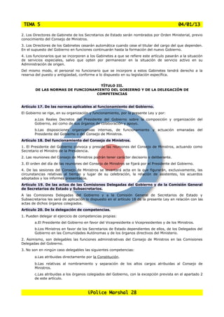 TEMA 5                                                                                      04/01/13

2. Los Directores de Gabinete de los Secretarios de Estado serán nombrados por Orden Ministerial, previo
conocimiento del Consejo de Ministros.
3. Los Directores de los Gabinetes cesarán automática cuando cese el titular del cargo del que dependen.
En el supuesto del Gobierno en funciones continuarán hasta la formación del nuevo Gobierno.
4. Los funcionarios que se incorporen a los Gabinetes a que se refiere este artículo pasarán a la situación
de servicios especiales, salvo que opten por permanecer en la situación de servicio activo en su
Administración de origen.
Del mismo modo, el personal no funcionario que se incorpore a estos Gabinetes tendrá derecho a la
reserva del puesto y antigüedad, conforme a lo dispuesto en su legislación específica.


                                    TÍTULO III.
        DE LAS NORMAS DE FUNCIONAMIENTO DEL GOBIERNO Y DE LA DELEGACIÓN DE
                                  COMPETENCIAS


Artículo 17. De las normas aplicables al funcionamiento del Gobierno.
El Gobierno se rige, en su organización y funcionamiento, por la presente Ley y por:
       a.Los Reales Decretos del Presidente del Gobierno sobre la composición y organización del
       Gobierno, así como de sus órganos de colaboración y apoyo.
       b.Las disposiciones organizativas internas, de funcionamiento y actuación emanadas del
       Presidente del Gobierno o del Consejo de Ministros.
Artículo 18. Del funcionamiento del Consejo de Ministros.
1. El Presidente del Gobierno convoca y preside las reuniones del Consejo de Ministros, actuando como
Secretario el Ministro de la Presidencia.
2. Las reuniones del Consejo de Ministros podrán tener carácter decisorio o deliberante.
3. El orden del día de las reuniones del Consejo de Ministros se fijará por el Presidente del Gobierno.
4. De las sesiones del Consejo de Ministros se levantará acta en la que figurarán, exclusivamente, las
circunstancias relativas al tiempo y lugar de su celebración, la relación de asistentes, los acuerdos
adoptados y los informes presentados.
Artículo 19. De las actas de las Comisiones Delegadas del Gobierno y de la Comisión General
de Secretarios de Estado y Subsecretarios.
A las Comisiones Delegadas del Gobierno y a la Comisión General de Secretarios de Estado y
Subsecretarios les será de aplicación lo dispuesto en el artículo 18 de la presente Ley en relación con las
actas de dichos órganos colegiados.
Artículo 20. De la delegación de competencias.
1. Pueden delegar el ejercicio de competencias propias:
       a.El Presidente del Gobierno en favor del Vicepresidente o Vicepresidentes y de los Ministros.
       b.Los Ministros en favor de los Secretarios de Estado dependientes de ellos, de los Delegados del
       Gobierno en las Comunidades Autónomas y de los órganos directivos del Ministerio.
2. Asimismo, son delegables las funciones administrativas del Consejo de Ministros en las Comisiones
Delegadas del Gobierno.
3. No son en ningún caso delegables las siguientes competencias:

       a.Las atribuidas directamente por la Constitución.
       b.Las relativas al nombramiento y separación de los altos cargos atribuidas al Consejo de
       Ministros.
       c.Las atribuidas a los órganos colegiados del Gobierno, con la excepción prevista en el apartado 2
       de este artículo.



                                       iPolice Marshal 28
 