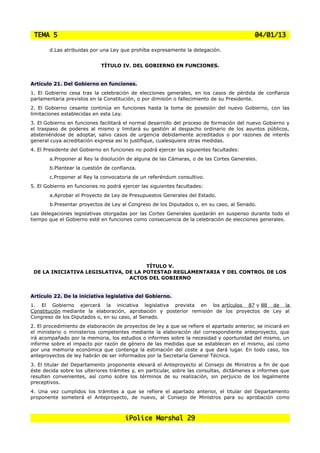 TEMA 5                                                                                      04/01/13

       d.Las atribuidas por una Ley que prohíba expresamente la delegación.


                             TÍTULO IV. DEL GOBIERNO EN FUNCIONES.


Artículo 21. Del Gobierno en funciones.
1. El Gobierno cesa tras la celebración de elecciones generales, en los casos de pérdida de confianza
parlamentaria previstos en la Constitución, o por dimisión o fallecimiento de su Presidente.
2. El Gobierno cesante continúa en funciones hasta la toma de posesión del nuevo Gobierno, con las
limitaciones establecidas en esta Ley.
3. El Gobierno en funciones facilitará el normal desarrollo del proceso de formación del nuevo Gobierno y
el traspaso de poderes al mismo y limitará su gestión al despacho ordinario de los asuntos públicos,
absteniéndose de adoptar, salvo casos de urgencia debidamente acreditados o por razones de interés
general cuya acreditación expresa así lo justifique, cualesquiera otras medidas.
4. El Presidente del Gobierno en funciones no podrá ejercer las siguientes facultades:
       a.Proponer al Rey la disolución de alguna de las Cámaras, o de las Cortes Generales.
       b.Plantear la cuestión de confianza.
       c.Proponer al Rey la convocatoria de un referéndum consultivo.
5. El Gobierno en funciones no podrá ejercer las siguientes facultades:
       a.Aprobar el Proyecto de Ley de Presupuestos Generales del Estado.
       b.Presentar proyectos de Ley al Congreso de los Diputados o, en su caso, al Senado.
Las delegaciones legislativas otorgadas por las Cortes Generales quedarán en suspenso durante todo el
tiempo que el Gobierno esté en funciones como consecuencia de la celebración de elecciones generales.




                                      TÍTULO V.
 DE LA INICIATIVA LEGISLATIVA, DE LA POTESTAD REGLAMENTARIA Y DEL CONTROL DE LOS
                                ACTOS DEL GOBIERNO


Artículo 22. De la iniciativa legislativa del Gobierno.
1. El Gobierno ejercerá la iniciativa legislativa prevista en los artículos 87 y 88 de la
Constitución mediante la elaboración, aprobación y posterior remisión de los proyectos de Ley al
Congreso de los Diputados o, en su caso, al Senado.
2. El procedimiento de elaboración de proyectos de ley a que se refiere el apartado anterior, se iniciará en
el ministerio o ministerios competentes mediante la elaboración del correspondiente anteproyecto, que
irá acompañado por la memoria, los estudios o informes sobre la necesidad y oportunidad del mismo, un
informe sobre el impacto por razón de género de las medidas que se establecen en el mismo, así como
por una memoria económica que contenga la estimación del coste a que dará lugar. En todo caso, los
anteproyectos de ley habrán de ser informados por la Secretaría General Técnica.
3. El titular del Departamento proponente elevará el Anteproyecto al Consejo de Ministros a fin de que
éste decida sobre los ulteriores trámites y, en particular, sobre las consultas, dictámenes e informes que
resulten convenientes, así como sobre los términos de su realización, sin perjuicio de los legalmente
preceptivos.
4. Una vez cumplidos los trámites a que se refiere el apartado anterior, el titular del Departamento
proponente someterá el Anteproyecto, de nuevo, al Consejo de Ministros para su aprobación como



                                       iPolice Marshal 29
 