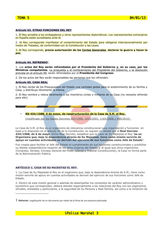 TEMA 5                                                                                       04/01/13


Artículo 63. OTRAS FUNCIONES DEL REY
1. El Rey acredita a los embajadores y otros representantes diplomáticos. Los representantes extranjeros
en España están acreditados ante él.
2. Al Rey corresponde manifestar el consentimiento del Estado para obligarse internacionalmente por
medio de Tratados, de conformidad con la Constitución y las Leyes.
3. Al Rey corresponde, previa autorización de las Cortes Generales, declarar la guerra y hacer la
paz.


Artículo 64. REFRENDO1
1. Los actos del Rey serán refrendados por el Presidente del Gobierno y, en su caso, por los
Ministros competentes. La propuesta y el nombramiento del Presidente del Gobierno, y la disolución
prevista en el artículo 99, serán refrendados por el Presidente del Congreso.
2. De los actos del Rey serán responsables las personas que los refrenden.
Artículo 65. CASA REAL
1. El Rey recibe de los Presupuestos del Estado una cantidad global para el sostenimiento de su familia y
Casa, y distribuye libremente la misma.
2. El Rey nombra y releva libremente a los miembros civiles y militares de su Casa (no necesita refrendo
para ello)




    •    RD 434/1988, 6 de mayo, de reestructuración de la Casa de S.M. el Rey.
         (modificado por los Reales Decretos 657/1990, 1033/2001, 1183/2006 y 999/2010)


La Casa de S.M. el Rey es un organismo de relevancia constitucional cuya organización y funciones en
base a lo dispuesto en el artículo 65 de la Constitución, se regulan en detalle por el Real Decreto
434/1988, de 6 de mayo. Dicho Real Decreto, establece que la Casa de Su Majestad el Rey “es un
Organismo que, bajo la dependencia directa de Su Majestad, tiene como misión servirle de
apoyo en cuantas actividades se deriven del ejercicio de sus funciones como Jefe de Estado”.
Fue creada para facilitar al Jefe del Estado el cumplimiento de sus funciones constitucionales y posibilitar
su debida independencia respecto de los otros órganos del Estado y, al igual que otros organismos
(Congreso, Senado, Consejo General del Poder Judicial o Tribunal Constitucional), la Casa no forma parte
de la Administración Pública.




ARTÍCULO 1. CASA DE SU MAJESTAD EL REY.
1. La Casa de Su Majestad el Rey es el organismo que, bajo la dependencia directa de S.M., tiene como
misión servirle de apoyo en cuantas actividades se deriven del ejercicio de sus funciones como Jefe de
Estado.
2. Dentro de esta misión general y además de desempeñar los cometidos de carácter administrativo y
económico que correspondan, deberá atender especialmente a las relaciones del Rey con los organismos
oficiales, entidades y particulares, a la seguridad de Su Persona y Real Familia, así como a la rendición de



1 Refrendo: Legalización de un documento por medio de la firma de una persona autorizada.


                                               iPolice Marshal 3
 