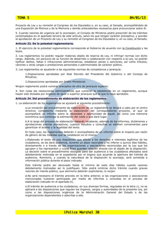 TEMA 5                                                                                    04/01/13

Proyecto de Ley y su remisión al Congreso de los Diputados o, en su caso, al Senado, acompañándolo de
una Exposición de Motivos y de la Memoria y demás antecedentes necesarios para pronunciarse sobre él.
5. Cuando razones de urgencia así lo aconsejen, el Consejo de Ministros podrá prescindir de los trámites
contemplados en el apartado tercero de este artículo, salvo los que tengan carácter preceptivo, y acordar
la aprobación de un Proyecto de Ley y su remisión al Congreso de los Diputados o, en su caso, al Senado.
Artículo 23. De la potestad reglamentaria.
1. El ejercicio de la potestad reglamentaria corresponde al Gobierno de acuerdo con la Constitución y las
leyes.
2. Los reglamentos no podrán regular materias objeto de reserva de Ley, ni infringir normas con dicho
rango. Además, sin perjuicio de su función de desarrollo o colaboración con respecto a la Ley, no podrán
tipificar delitos, faltas o infracciones administrativas, establecer penas o sanciones, así como tributos,
cánones u otras cargas o prestaciones personales o patrimoniales de carácter público.
3. Los reglamentos se ajustarán a las siguientes normas de competencia y jerarquía:
       1.Disposiciones aprobadas por Real Decreto del Presidente del Gobierno o del Consejo de
       Ministros.
       2.Disposiciones aprobadas por Orden Ministerial.
Ningún reglamento podrá vulnerar preceptos de otro de jerarquía superior.
4. Son nulas las resoluciones administrativas que vulneren lo establecido en un reglamento, aunque
hayan sido dictadas por órganos de igual o superior jerarquía que el que lo haya aprobado.
Artículo 24. Del procedimiento de elaboración de los reglamentos.
1. La elaboración de los reglamentos se ajustará al siguiente procedimiento:
       a.La iniciación del procedimiento de elaboración de un reglamento se llevará a cabo por el centro
       directivo competente mediante la elaboración del correspondiente proyecto, al que se
       acompañará un informe sobre la necesidad y oportunidad de aquél, así como una memoria
       económica que contenga la estimación del coste a que dará lugar.
       b.A lo largo del proceso de elaboración deberán recabarse, además de los informes, dictámenes y
       aprobaciones previas preceptivos, cuantos estudios y consultas se estimen convenientes para
       garantizar el acierto y la legalidad del texto.
       En todo caso, los reglamentos deberán ir acompañados de un informe sobre el impacto por razón
       de género de las medidas que se establecen en el mismo.
       c.Elaborado el texto de una disposición que afecte a los derechos e intereses legítimos de los
       ciudadanos, se les dará audiencia, durante un plazo razonable y no inferior a quince días hábiles,
       directamente o a través de las organizaciones y asociaciones reconocidas por la Ley que los
       agrupen o los representen y cuyos fines guarden relación directa con el objeto de la disposición.
       La decisión sobre el procedimiento escogido para dar audiencia a los ciudadanos afectados será
       debidamente motivada en el expediente por el órgano que acuerde la apertura del trámite de
       audiencia. Asimismo, y cuando la naturaleza de la disposición lo aconseje, será sometida a
       información pública durante el plazo indicado.
       Este trámite podrá ser abreviado hasta el mínimo de siete días hábiles cuando razones
       debidamente motivadas así lo justifiquen. Sólo podrá omitirse dicho trámite cuando graves
       razones de interés público, que asimismo deberán explicitarse, lo exijan.
       d.No será necesario el trámite previsto en la letra anterior, si las organizaciones o asociaciones
       mencionadas hubieran participado por medio de informes o consultas en el proceso de
       elaboración indicado en el apartado b).
       e.El trámite de audiencia a los ciudadanos, en sus diversas formas, reguladas en la letra c), no se
       aplicará a las disposiciones que regulan los órganos, cargos y autoridades de la presente Ley, así
       como a las disposiciones orgánicas de la Administración General del Estado o de las
       organizaciones dependientes o adscritas a ella.




                                      iPolice Marshal 30
 