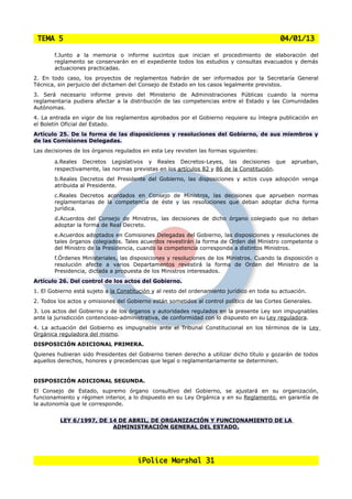 TEMA 5                                                                                      04/01/13

       f.Junto a la memoria o informe sucintos que inician el procedimiento de elaboración del
       reglamento se conservarán en el expediente todos los estudios y consultas evacuados y demás
       actuaciones practicadas.
2. En todo caso, los proyectos de reglamentos habrán de ser informados por la Secretaría General
Técnica, sin perjuicio del dictamen del Consejo de Estado en los casos legalmente previstos.
3. Será necesario informe previo del Ministerio de Administraciones Públicas cuando la norma
reglamentaria pudiera afectar a la distribución de las competencias entre el Estado y las Comunidades
Autónomas.
4. La entrada en vigor de los reglamentos aprobados por el Gobierno requiere su íntegra publicación en
el Boletín Oficial del Estado.
Artículo 25. De la forma de las disposiciones y resoluciones del Gobierno, de sus miembros y
de las Comisiones Delegadas.
Las decisiones de los órganos regulados en esta Ley revisten las formas siguientes:

       a.Reales  Decretos Legislativos y Reales Decretos-Leyes, las decisiones que               aprueban,
       respectivamente, las normas previstas en los artículos 82 y 86 de la Constitución.
       b.Reales Decretos del Presidente del Gobierno, las disposiciones y actos cuya adopción venga
       atribuida al Presidente.
       c.Reales Decretos acordados en Consejo de Ministros, las decisiones que aprueben normas
       reglamentarias de la competencia de éste y las resoluciones que deban adoptar dicha forma
       jurídica.
       d.Acuerdos del Consejo de Ministros, las decisiones de dicho órgano colegiado que no deban
       adoptar la forma de Real Decreto.
       e.Acuerdos adoptados en Comisiones Delegadas del Gobierno, las disposiciones y resoluciones de
       tales órganos colegiados. Tales acuerdos revestirán la forma de Orden del Ministro competente o
       del Ministro de la Presidencia, cuando la competencia corresponda a distintos Ministros.
       f.Órdenes Ministeriales, las disposiciones y resoluciones de los Ministros. Cuando la disposición o
       resolución afecte a varios Departamentos revestirá la forma de Orden del Ministro de la
       Presidencia, dictada a propuesta de los Ministros interesados.
Artículo 26. Del control de los actos del Gobierno.
1. El Gobierno está sujeto a la Constitución y al resto del ordenamiento jurídico en toda su actuación.
2. Todos los actos y omisiones del Gobierno están sometidos al control político de las Cortes Generales.
3. Los actos del Gobierno y de los órganos y autoridades regulados en la presente Ley son impugnables
ante la jurisdicción contencioso-administrativa, de conformidad con lo dispuesto en su Ley reguladora.
4. La actuación del Gobierno es impugnable ante el Tribunal Constitucional en los términos de la Ley
Orgánica reguladora del mismo.
DISPOSICIÓN ADICIONAL PRIMERA.
Quienes hubieran sido Presidentes del Gobierno tienen derecho a utilizar dicho título y gozarán de todos
aquellos derechos, honores y precedencias que legal o reglamentariamente se determinen.


DISPOSICIÓN ADICIONAL SEGUNDA.
El Consejo de Estado, supremo órgano consultivo del Gobierno, se ajustará en su organización,
funcionamiento y régimen interior, a lo dispuesto en su Ley Orgánica y en su Reglamento, en garantía de
la autonomía que le corresponde.


          LEY 6/1997, DE 14 DE ABRIL, DE ORGANIZACIÓN Y FUNCIONAMIENTO DE LA
                          ADMINISTRACIÓN GENERAL DEL ESTADO.




                                       iPolice Marshal 31
 