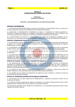 TEMA 5                                                                                    04/01/13

                                           TÍTULO II.
                               ADMINISTRACIÓN GENERAL DEL ESTADO


                                             CAPÍTULO I.
                                         ÓRGANOS CENTRALES


                       SECCIÓN I. LOS MINISTERIOS Y SU ESTRUCTURA INTERNA


Artículo 8. Los Ministerios.
1. La Administración General del Estado se organiza en Ministerios, comprendiendo cada uno de ellos uno
o varios sectores funcionalmente homogéneos de actividad administrativa.
La organización en Departamentos ministeriales no obsta a la existencia de órganos superiores o
directivos u Organismos públicos no integrados o dependientes, respectivamente, de un Ministerio, que
con carácter excepcional se adscriban a miembros del Gobierno distintos de los Ministros.
2. La determinación del número, la denominación y el ámbito de competencia respectivo de los
Ministerios y las Secretarías de Estado se establecen mediante Real Decreto del Presidente del Gobierno.
Artículo 9. Organización interna de los Ministerios.
1. En los Ministerios pueden existir Secretarías de Estado, y excepcionalmente Secretarías Generales para
la gestión de un sector de actividad administrativa. De ellas dependerán jerárquicamente los órganos
directivos que se les adscriban.
2. Los Ministerios contarán, en todo caso, con una Subsecretaría, y dependiendo de ella una Secretaría
General Técnica, para la gestión de los servicios comunes previstos en la Sección 4 de este Capítulo.
3. Las Direcciones Generales son los órganos de gestión de una o varias áreas funcionalmente
homogéneas.
4. Las Direcciones Generales se organizan en Subdirecciones Generales para la distribución de las
competencias encomendadas a aquéllas, la realización de las actividades que les son propias y la
asignación de objetivos y responsabilidades. Sin perjuicio de lo anterior, podrán adscribirse directamente
Subdirecciones Generales a otros órganos directivos de mayor nivel o a órganos superiores del Ministerio.
Artículo 10. Creación, modificación y supresión de órganos y unidades administrativas.
1. Las Subsecretarías, las Secretarías Generales, las Secretarías Generales Técnicas, las Direcciones
Generales, las Subdirecciones Generales, y órganos similares a los anteriores se crean, modifican y
suprimen por Real Decreto del Consejo de Ministros, a iniciativa del Ministro interesado y a propuesta del
Ministro de Administraciones Públicas.
2. Los órganos de nivel inferior a Subdirección General se crean, modifican y suprimen por orden del
Ministro respectivo, previa aprobación del Ministro de Administraciones Públicas.
3. Las unidades que no tengan la consideración de órganos se crean, modifican y suprimen a través de
las relaciones de puestos de trabajo.
Artículo 11. Ordenación jerárquica de los órganos ministeriales.
1. Los Ministros son los jefes superiores del Departamento y superiores jerárquicos directos de los
Secretarios de Estado.
2. Los órganos directivos dependen de alguno los anteriores y se ordenan jerárquicamente entre sí de la
siguiente forma: Subsecretario, Director general y Subdirector General.
Los Secretarios generales tienen categoría de Subsecretario y los Secretarios generales técnicos tienen
categoría de Director General.




                                      iPolice Marshal 32
 