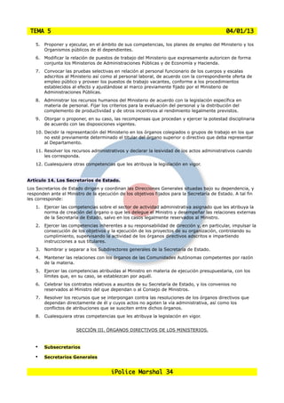 TEMA 5                                                                                        04/01/13

    5.   Proponer y ejecutar, en el ámbito de sus competencias, los planes de empleo del Ministerio y los
         Organismos públicos de él dependientes.
    6.   Modificar la relación de puestos de trabajo del Ministerio que expresamente autoricen de forma
         conjunta los Ministerios de Administraciones Públicas y de Economía y Hacienda.
    7.   Convocar las pruebas selectivas en relación al personal funcionario de los cuerpos y escalas
         adscritos al Ministerio así como al personal laboral, de acuerdo con la correspondiente oferta de
         empleo público y proveer los puestos de trabajo vacantes, conforme a los procedimientos
         establecidos al efecto y ajustándose al marco previamente fijado por el Ministerio de
         Administraciones Públicas.
    8.   Administrar los recursos humanos del Ministerio de acuerdo con la legislación específica en
         materia de personal. Fijar los criterios para la evaluación del personal y la distribución del
         complemento de productividad y de otros incentivos al rendimiento legalmente previstos.
    9.   Otorgar o proponer, en su caso, las recompensas que procedan y ejercer la potestad disciplinaria
         de acuerdo con las disposiciones vigentes.
    10. Decidir la representación del Ministerio en los órganos colegiados o grupos de trabajo en los que
        no esté previamente determinado el titular del órgano superior o directivo que deba representar
        al Departamento.
    11. Resolver los recursos administrativos y declarar la lesividad de los actos administrativos cuando
        les corresponda.
    12. Cualesquiera otras competencias que les atribuya la legislación en vigor.


Artículo 14. Los Secretarios de Estado.
Los Secretarios de Estado dirigen y coordinan las Direcciones Generales situadas bajo su dependencia, y
responden ante el Ministro de la ejecución de los objetivos fijados para la Secretaría de Estado. A tal fin
les corresponde:
    1.   Ejercer las competencias sobre el sector de actividad administrativa asignado que les atribuya la
         norma de creación del órgano o que les delegue el Ministro y desempeñar las relaciones externas
         de la Secretaría de Estado, salvo en los casos legalmente reservados al Ministro.
    2.   Ejercer las competencias inherentes a su responsabilidad de dirección y, en particular, impulsar la
         consecución de los objetivos y la ejecución de los proyectos de su organización, controlando su
         cumplimiento, supervisando la actividad de los órganos directivos adscritos e impartiendo
         instrucciones a sus titulares.
    3.   Nombrar y separar a los Subdirectores generales de la Secretaría de Estado.
    4.   Mantener las relaciones con los órganos de las Comunidades Autónomas competentes por razón
         de la materia.
    5.   Ejercer las competencias atribuidas al Ministro en materia de ejecución presupuestaria, con los
         límites que, en su caso, se establezcan por aquél.
    6.   Celebrar los contratos relativos a asuntos de su Secretaría de Estado, y los convenios no
         reservados al Ministro del que dependan o al Consejo de Ministros.
    7.   Resolver los recursos que se interpongan contra las resoluciones de los órganos directivos que
         dependan directamente de él y cuyos actos no agoten la vía administrativa, así como los
         conflictos de atribuciones que se susciten entre dichos órganos.
    8.   Cualesquiera otras competencias que les atribuya la legislación en vigor.


                        SECCIÓN III. ÓRGANOS DIRECTIVOS DE LOS MINISTERIOS.


    •    Subsecretarios

    •    Secretarios Generales


                                        iPolice Marshal 34
 