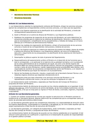 TEMA 5                                                                                          04/01/13

    •    Secretarios Generales Técnicos

    •    Directores Generales


Artículo 15. Los Subsecretarios.
1. Los Subsecretarios ostentan la representación ordinaria del Ministerio, dirigen los servicios comunes,
ejercen las competencias correspondientes a dichos servicios comunes, y en todo caso las siguientes:
    a. Apoyar a los órganos superiores en la planificación de la actividad del Ministerio, a través del
       correspondiente asesoramiento técnico.
    b. Asistir al Ministro en el control de eficacia del Ministerio y sus Organismos públicos.
    c. Establecer los programas de inspección de los servicios del Ministerio, así como determinar las
       actuaciones precisas para la mejora de los sistemas de planificación, dirección y organización y
       para la racionalización y simplificación de los procedimientos y métodos de trabajo, en el marco
       definido por el Ministerio de Administraciones Públicas.
    d. Proponer las medidas de organización del Ministerio y dirigir el funcionamiento de los servicios
       comunes a través de las correspondientes instrucciones u órdenes de servicio.
    e. Asistir a los órganos superiores en materia de relaciones de puestos de trabajo, planes de empleo
       y política de directivos del Ministerio y sus Organismos públicos, así como en la elaboración,
       ejecución y seguimiento de los presupuestos y la planificación de los sistemas de información y
       comunicación.
    f. Desempañar la jefatura superior de todo el personal del Departamento.

    g.   Responsabilizarse del asesoramiento jurídico al Ministro en el desarrollo de las funciones que a
         éste le corresponden, y en particular en el ejercicio de su potestad normativa y en la producción
         de los actos administrativos de la competencia de aquél, así como a los demás órganos del
         Ministerio.BREn los mismos términos del párrafo anterior, informar las propuestas o proyectos de
         normas y actos de otros Ministerios, cuando reglamentariamente proceda.BRA tales efectos, será
         responsable de coordinar las actuaciones correspondientes dentro del Ministerio, y en relación con
         los demás Ministerios que hayan de intervenir en el procedimiento.
    h. Ejercer las facultades de dirección, impulso y supervisión de la Secretaría General Técnica y los
       restantes órganos directivos que dependan directamente de él.
    i. Cualesquiera otras que sean inherentes a los servicios comunes del Ministerio y a la
       representación ordinaria del mismo y las que les atribuyan la legislación en vigor.
2. Los Subsecretarios serán nombrados y separados por Real Decreto del Consejo de Ministros a
propuesta del titular del Ministerio.
Los nombramientos habrán de efectuarse de acuerdo con los criterios establecidos en el apartado 10 del
artículo 6 de esta Ley, entre funcionarios de carrera del Estado, de las Comunidades Autónomas o de las
Entidades locales, a los que se exija para su ingreso el Título de Doctor, Licenciado, Ingeniero, Arquitecto
o equivalente.
Artículo 16. Los Secretarios generales.
1. Cuando con carácter excepcional las normas que regulan la estructura de un Ministerio prevean la
existencia de un Secretario general, deberán determinar las competencias que le correspondan sobre un
sector de actividad administrativa determinado.
2. Los Secretarios generales ejercen las competencias inherentes a su responsabilidad de dirección sobre
los órganos dependientes, contempladas en el apartado 2 del artículo 14, así como todas aquellas que les
asigne expresamente el Real Decreto de estructura del Ministerio.
3. Los Secretarios generales, con categoría de Subsecretario, serán nombrados y separados por Real
Decreto del Consejo de Ministro, a propuesta del titular del Ministerio.
Los nombramientos habrán de efectuarse de acuerdo con los criterios establecidos en el apartado 10 del
artículo 6 entre personas con cualificación y experiencia en el desempeño de puestos de responsabilidad
en la gestión pública o privada.


                                       iPolice Marshal 35
 
