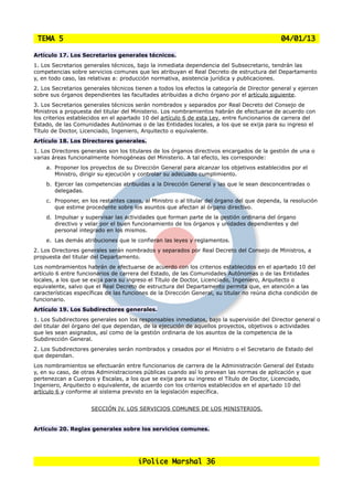 TEMA 5                                                                                       04/01/13

Artículo 17. Los Secretarios generales técnicos.
1. Los Secretarios generales técnicos, bajo la inmediata dependencia del Subsecretario, tendrán las
competencias sobre servicios comunes que les atribuyan el Real Decreto de estructura del Departamento
y, en todo caso, las relativas a: producción normativa, asistencia jurídica y publicaciones.
2. Los Secretarios generales técnicos tienen a todos los efectos la categoría de Director general y ejercen
sobre sus órganos dependientes las facultades atribuidas a dicho órgano por el artículo siguiente.
3. Los Secretarios generales técnicos serán nombrados y separados por Real Decreto del Consejo de
Ministros a propuesta del titular del Ministerio. Los nombramientos habrán de efectuarse de acuerdo con
los criterios establecidos en el apartado 10 del artículo 6 de esta Ley, entre funcionarios de carrera del
Estado, de las Comunidades Autónomas o de las Entidades locales, a los que se exija para su ingreso el
Título de Doctor, Licenciado, Ingeniero, Arquitecto o equivalente.
Artículo 18. Los Directores generales.
1. Los Directores generales son los titulares de los órganos directivos encargados de la gestión de una o
varias áreas funcionalmente homogéneas del Ministerio. A tal efecto, les corresponde:
    a. Proponer los proyectos de su Dirección General para alcanzar los objetivos establecidos por el
       Ministro, dirigir su ejecución y controlar su adecuado cumplimiento.
    b. Ejercer las competencias atribuidas a la Dirección General y las que le sean desconcentradas o
       delegadas.
    c. Proponer, en los restantes casos, al Ministro o al titular del órgano del que dependa, la resolución
       que estime procedente sobre los asuntos que afectan al órgano directivo.
    d. Impulsar y supervisar las actividades que forman parte de la gestión ordinaria del órgano
       directivo y velar por el buen funcionamiento de los órganos y unidades dependientes y del
       personal integrado en los mismos.
    e. Las demás atribuciones que le confieran las leyes y reglamentos.
2. Los Directores generales serán nombrados y separados por Real Decreto del Consejo de Ministros, a
propuesta del titular del Departamento.
Los nombramientos habrán de efectuarse de acuerdo con los criterios establecidos en el apartado 10 del
artículo 6 entre funcionarios de carrera del Estado, de las Comunidades Autónomas o de las Entidades
locales, a los que se exija para su ingreso el Título de Doctor, Licenciado, Ingeniero, Arquitecto o
equivalente, salvo que el Real Decreto de estructura del Departamento permita que, en atención a las
características específicas de las funciones de la Dirección General, su titular no reúna dicha condición de
funcionario.
Artículo 19. Los Subdirectores generales.
1. Los Subdirectores generales son los responsables inmediatos, bajo la supervisión del Director general o
del titular del órgano del que dependan, de la ejecución de aquellos proyectos, objetivos o actividades
que les sean asignados, así como de la gestión ordinaria de los asuntos de la competencia de la
Subdirección General.
2. Los Subdirectores generales serán nombrados y cesados por el Ministro o el Secretario de Estado del
que dependan.
Los nombramientos se efectuarán entre funcionarios de carrera de la Administración General del Estado
y, en su caso, de otras Administraciones públicas cuando así lo prevean las normas de aplicación y que
pertenezcan a Cuerpos y Escalas, a los que se exija para su ingreso el Título de Doctor, Licenciado,
Ingeniero, Arquitecto o equivalente, de acuerdo con los criterios establecidos en el apartado 10 del
artículo 6 y conforme al sistema previsto en la legislación específica.


                     SECCIÓN IV. LOS SERVICIOS COMUNES DE LOS MINISTERIOS.


Artículo 20. Reglas generales sobre los servicios comunes.




                                       iPolice Marshal 36
 