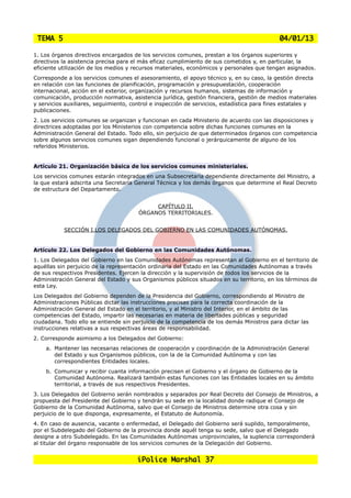 TEMA 5                                                                                     04/01/13

1. Los órganos directivos encargados de los servicios comunes, prestan a los órganos superiores y
directivos la asistencia precisa para el más eficaz cumplimiento de sus cometidos y, en particular, la
eficiente utilización de los medios y recursos materiales, económicos y personales que tengan asignados.
Corresponde a los servicios comunes el asesoramiento, el apoyo técnico y, en su caso, la gestión directa
en relación con las funciones de planificación, programación y presupuestación, cooperación
internacional, acción en el exterior, organización y recursos humanos, sistemas de información y
comunicación, producción normativa, asistencia jurídica, gestión financiera, gestión de medios materiales
y servicios auxiliares, seguimiento, control e inspección de servicios, estadística para fines estatales y
publicaciones.
2. Los servicios comunes se organizan y funcionan en cada Ministerio de acuerdo con las disposiciones y
directrices adoptadas por los Ministerios con competencia sobre dichas funciones comunes en la
Administración General del Estado. Todo ello, sin perjuicio de que determinados órganos con competencia
sobre algunos servicios comunes sigan dependiendo funcional o jerárquicamente de alguno de los
referidos Ministerios.


Artículo 21. Organización básica de los servicios comunes ministeriales.
Los servicios comunes estarán integrados en una Subsecretaría dependiente directamente del Ministro, a
la que estará adscrita una Secretaría General Técnica y los demás órganos que determine el Real Decreto
de estructura del Departamento.


                                            CAPÍTULO II.
                                       ÓRGANOS TERRITORIALES.


           SECCIÓN I.LOS DELEGADOS DEL GOBIERNO EN LAS COMUNIDADES AUTÓNOMAS.


Artículo 22. Los Delegados del Gobierno en las Comunidades Autónomas.
1. Los Delegados del Gobierno en las Comunidades Autónomas representan al Gobierno en el territorio de
aquéllas sin perjuicio de la representación ordinaria del Estado en las Comunidades Autónomas a través
de sus respectivos Presidentes. Ejercen la dirección y la supervisión de todos los servicios de la
Administración General del Estado y sus Organismos públicos situados en su territorio, en los términos de
esta Ley.
Los Delegados del Gobierno dependen de la Presidencia del Gobierno, correspondiendo al Ministro de
Administraciones Públicas dictar las instrucciones precisas para la correcta coordinación de la
Administración General del Estado en el territorio, y al Ministro del Interior, en el ámbito de las
competencias del Estado, impartir las necesarias en materia de libertades públicas y seguridad
ciudadana. Todo ello se entiende sin perjuicio de la competencia de los demás Ministros para dictar las
instrucciones relativas a sus respectivas áreas de responsabilidad.
2. Corresponde asimismo a los Delegados del Gobierno:
    a. Mantener las necesarias relaciones de cooperación y coordinación de la Administración General
       del Estado y sus Organismos públicos, con la de la Comunidad Autónoma y con las
       correspondientes Entidades locales.
    b. Comunicar y recibir cuanta información precisen el Gobierno y el órgano de Gobierno de la
       Comunidad Autónoma. Realizará también estas funciones con las Entidades locales en su ámbito
       territorial, a través de sus respectivos Presidentes.
3. Los Delegados del Gobierno serán nombrados y separados por Real Decreto del Consejo de Ministros, a
propuesta del Presidente del Gobierno y tendrán su sede en la localidad donde radique el Consejo de
Gobierno de la Comunidad Autónoma, salvo que el Consejo de Ministros determine otra cosa y sin
perjuicio de lo que disponga, expresamente, el Estatuto de Autonomía.
4. En caso de ausencia, vacante o enfermedad, el Delegado del Gobierno será suplido, temporalmente,
por el Subdelegado del Gobierno de la provincia donde aquél tenga su sede, salvo que el Delegado
designe a otro Subdelegado. En las Comunidades Autónomas uniprovinciales, la suplencia corresponderá
al titular del órgano responsable de los servicios comunes de la Delegación del Gobierno.


                                      iPolice Marshal 37
 
