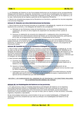 TEMA 5                                                                                        04/01/13

1. Los Delegados del Gobierno en las Comunidades Autónomas son los titulares de las correspondientes
Delegaciones del Gobierno, dirigiendo, directamente o a través de los Subdelegados del Gobierno en las
provincias los servicios territoriales ministeriales integrados en éstas, de acuerdo con los objetivos y, en
su caso, instrucciones de los órganos superiores de los respectivos Ministerios.
2. Ejercen las competencias propias de los Ministerios en el territorio y gestionan los recursos asignados
a los servicios integrados.
Artículo 27. Relación con otras Administraciones territoriales.
1. Para el ejercicio de las funciones previstas en el apartado 2 del artículo 22, respecto de la Comunidad
Autónoma de su territorio, a los Delegados del Gobierno les corresponde:
    a. Participar en las Comisiones mixtas de transferencias y en las Comisiones bilaterales de
       cooperación, así como en otros órganos de cooperación de naturaleza similar cuando se
       determine.
    b. Promover la celebración de convenios de colaboración y cualesquiera otros mecanismos de
       cooperación de la Administración General del Estado con la Comunidad Autónoma, participando,
       en su caso, en el seguimiento de la ejecución y cumplimiento de los mismos.
2. En relación con las Entidades locales, los Delegados del Gobierno en las Comunidades Autónomas
podrán promover, en el marco de las necesarias relaciones de cooperación con la respectiva Comunidad
Autónoma, la celebración de convenios de colaboración, en particular, en relación a los programas de
financiación estatal.
Artículo 28. Comisión territorial de asistencia al Delegado del Gobierno.
1. Para el mejor cumplimiento de la función directiva y coordinadora, prevista en el artículo 23, se crea
en cada una de las Comunidades Autónomas pluriprovinciales una Comisión territorial, presidida por el
Delegado del Gobierno en la Comunidad Autónoma e integrada por los Subdelegados del Gobierno en las
provincias comprendidas en el territorio de ésta; en las de las Islas Baleares y Canarias se integrarán
además, los Directores Insulares. A sus sesiones podrán asistir los titulares de los órganos y servicios que
el Delegado del Gobierno en la correspondiente Comunidad Autónoma considere oportuno.
2. Esta Comisión desarrollará, en todo caso, las siguientes funciones:
    a. Coordinar las actuaciones que hayan de ejecutarse de forma homogénea en el ámbito de la
       Comunidad Autónoma, para asegurar el cumplimiento de los objetivos generales fijados por el
       Gobierno a los servicios territoriales.

    b.   Asesorar al Delegado del Gobierno en la Comunidad Autónoma en la elaboración de las
         propuestas de simplificación administrativa y racionalización en la utilización de los recursos a que
         se refiere el artículo 25.
    c. Cualesquiera otras que a juicio del Delegado del Gobierno en la Comunidad Autónoma resulten
       adecuadas para que la Comisión territorial cumpla la finalidad de apoyo y asesoramiento en el
       ejercicio de las competencias que esta Ley le asigna


 SECCIÓN 2. LOS SUBDELEGADOS DEL GOBIERNO EN LAS PROVINCIAS Y LOS DIRECTORES INSULARES
                        DE LA ADMINISTRACIÓN GENERAL DEL ESTADO.


Artículo 29. Los Subdelegados del Gobierno en las provincias.
1. En cada provincia y bajo la inmediata dependencia del Delegado del Gobierno en la respectiva
Comunidad Autónoma existirá un Subdelegado del Gobierno que será nombrado por aquel por el
procedimiento de libre designación entre funcionarios de carrera del Estado, de las Comunidades
Autónomas o de las entidades locales, a los que se exija, para su ingreso, el título de Doctor, Licenciado,
Ingeniero, Arquitecto o equivalente.
En las Comunidades Autónomas uniprovinciales en las que no exista Subdelegado, el Delegado del
Gobierno asumirá las competencias que esta Ley atribuye a los Subdelegados del Gobierno en las
provincias.




                                        iPolice Marshal 39
 