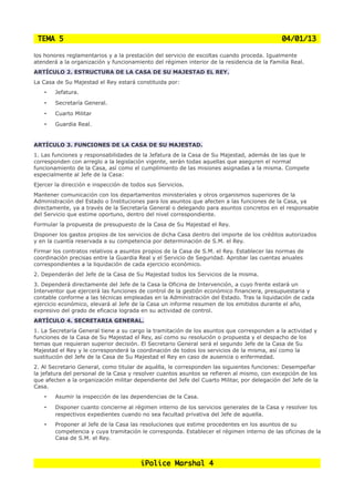 TEMA 5                                                                                       04/01/13

los honores reglamentarios y a la prestación del servicio de escoltas cuando proceda. Igualmente
atenderá a la organización y funcionamiento del régimen interior de la residencia de la Familia Real.
ARTÍCULO 2. ESTRUCTURA DE LA CASA DE SU MAJESTAD EL REY.
La Casa de Su Majestad el Rey estará constituida por:
    •   Jefatura.
    •   Secretaría General.
    •   Cuarto Militar
    •   Guardia Real.


ARTÍCULO 3. FUNCIONES DE LA CASA DE SU MAJESTAD.
1. Las funciones y responsabilidades de la Jefatura de la Casa de Su Majestad, además de las que le
corresponden con arreglo a la legislación vigente, serán todas aquellas que aseguren el normal
funcionamiento de la Casa, así como el cumplimiento de las misiones asignadas a la misma. Compete
especialmente al Jefe de la Casa:
Ejercer la dirección e inspección de todos sus Servicios.
Mantener comunicación con los departamentos ministeriales y otros organismos superiores de la
Administración del Estado o Instituciones para los asuntos que afecten a las funciones de la Casa, ya
directamente, ya a través de la Secretaría General o delegando para asuntos concretos en el responsable
del Servicio que estime oportuno, dentro del nivel correspondiente.
Formular la propuesta de presupuesto de la Casa de Su Majestad el Rey.
Disponer los gastos propios de los servicios de dicha Casa dentro del importe de los créditos autorizados
y en la cuantía reservada a su competencia por determinación de S.M. el Rey.
Firmar los contratos relativos a asuntos propios de la Casa de S.M. el Rey. Establecer las normas de
coordinación precisas entre la Guardia Real y el Servicio de Seguridad. Aprobar las cuentas anuales
correspondientes a la liquidación de cada ejercicio económico.
2. Dependerán del Jefe de la Casa de Su Majestad todos los Servicios de la misma.
3. Dependerá directamente del Jefe de la Casa la Oficina de Intervención, a cuyo frente estará un
Interventor que ejercerá las funciones de control de la gestión económico financiera, presupuestaria y
contable conforme a las técnicas empleadas en la Administración del Estado. Tras la liquidación de cada
ejercicio económico, elevará al Jefe de la Casa un informe resumen de los emitidos durante el año,
expresivo del grado de eficacia lograda en su actividad de control.
ARTÍCULO 4. SECRETARIA GENERAL.
1. La Secretaría General tiene a su cargo la tramitación de los asuntos que corresponden a la actividad y
funciones de la Casa de Su Majestad el Rey, así como su resolución o propuesta y el despacho de los
temas que requieran superior decisión. El Secretario General será el segundo Jefe de la Casa de Su
Majestad el Rey y le corresponderá la coordinación de todos los servicios de la misma, así como la
sustitución del Jefe de la Casa de Su Majestad el Rey en caso de ausencia o enfermedad.
2. Al Secretario General, como titular de aquélla, le corresponden las siguientes funciones: Desempeñar
la jefatura del personal de la Casa y resolver cuantos asuntos se refieren al mismo, con excepción de los
que afecten a la organización militar dependiente del Jefe del Cuarto Militar, por delegación del Jefe de la
Casa.
    •   Asumir la inspección de las dependencias de la Casa.
    •   Disponer cuanto concierne al régimen interno de los servicios generales de la Casa y resolver los
        respectivos expedientes cuando no sea facultad privativa del Jefe de aquella.
    •   Proponer al Jefe de la Casa las resoluciones que estime procedentes en los asuntos de su
        competencia y cuya tramitación le corresponda. Establecer el régimen interno de las oficinas de la
        Casa de S.M. el Rey.



                                        iPolice Marshal 4
 