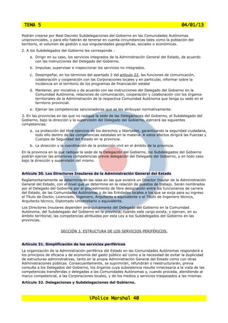 TEMA 5                                                                                      04/01/13

Podrán crearse por Real Decreto Subdelegaciones del Gobierno en las Comunidades Autónomas
uniprovinciales, y para ello habrán de tenerse en cuenta circunstancias tales como la población del
territorio, el volumen de gestión o sus singularidades geográficas, sociales o económicas.
2. A los Subdelegados del Gobierno les corresponde :
    a. Dirigir en su caso, los servicios integrados de la Administración General del Estado, de acuerdo
       con las instrucciones del Delegado del Gobierno.
    b. Impulsar, supervisar e inspeccionar los servicios no integrados.

    c.   Desempeñar, en los términos del apartado 2 del artículo 22, las funciones de comunicación,
         colaboración y cooperación con las Corporaciones locales y en particular, informar sobre la
         incidencia en el territorio de los programas de financiación estatal
    d. Mantener, por iniciativa y de acuerdo con las instrucciones del Delegado del Gobierno en la
       Comunidad Autónoma, relaciones de comunicación, cooperación y colaboración con los órganos
       territoriales de la Administración de la respectiva Comunidad Autónoma que tenga su sede en el
       territorio provincial.
    e. Ejercer las competencias sancionadoras que se les atribuyan normativamente.
3. En las provincias en las que no radique la sede de las Delegaciones del Gobierno, el Subdelegado del
Gobierno, bajo la dirección y la supervisión del Delegado del Gobierno, ejercerá las siguientes
competencias:
    a. La protección del libre ejercicio de los derechos y libertades, garantizando la seguridad ciudadana,
       todo ello dentro de las competencias estatales en la materia. A estos efectos dirigirá las Fuerzas y
       Cuerpos de Seguridad del Estado en la provincia.
    b. La dirección y la coordinación de la protección civil en el ámbito de la provincia.
En la provincia en la que radique la sede de la Delegación del Gobierno, los Subdelegados del Gobierno
podrán ejercer las anteriores competencias previa delegación del Delegado del Gobierno, y en todo caso
bajo la dirección y supervisión del mismo.


Artículo 30. Los Directores Insulares de la Administración General del Estado
Reglamentariamente se determinarán las islas en las que existirá un Director Insular de la Administración
General del Estado, con el nivel que se determine en la relación de puestos de trabajo. Serán nombrados
por el Delegado del Gobierno por el procedimiento de libre designación entre los funcionarios de carrera
del Estado, de las Comunidades Autónomas o de las Entidades locales a los que se exija para su ingreso
el Título de Doctor, Licenciado, Ingeniero, Arquitecto o equivalente o el Título de Ingeniero técnico,
Arquitecto técnico, Diplomado Universitario o equivalente.
Los Directores Insulares dependen jerárquicamente del Delegado del Gobierno en la Comunidad
Autónoma, del Subdelegado del Gobierno en la provincia, cuando este cargo exista, y ejercen, en su
ámbito territorial, las competencias atribuidas por esta Ley a los Subdelegados del Gobierno en las
provincias.


                       SECCIÓN 3. ESTRUCTURA DE LOS SERVICIOS PERIFÉRICOS.


Artículo 31. Simplificación de los servicios periféricos
La organización de la Administración periférica del Estado en las Comunidades Autónomas responderá a
los principios de eficacia y de economía del gasto público así como a la necesidad de evitar la duplicidad
de estructuras administrativas, tanto en la propia Administración General del Estado como con otras
Administraciones públicas. Consecuentemente, se suprimirán, refundirán o reestructurarán, previa
consulta a los Delegados del Gobierno, los órganos cuya subsistencia resulte innecesaria a la vista de las
competencias transferidas o delegadas a las Comunidades Autónomas y, cuando proceda, atendiendo al
marco competencial, a las Corporaciones locales, y de los medios y servicios traspasados a las mismas.
Artículo 32. Delegaciones y Subdelegaciones del Gobierno.



                                       iPolice Marshal 40
 