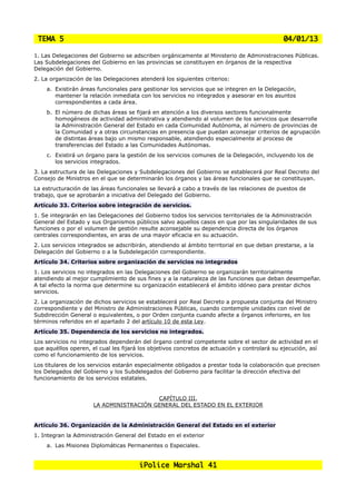 TEMA 5                                                                                       04/01/13

1. Las Delegaciones del Gobierno se adscriben orgánicamente al Ministerio de Administraciones Públicas.
Las Subdelegaciones del Gobierno en las provincias se constituyen en órganos de la respectiva
Delegación del Gobierno.
2. La organización de las Delegaciones atenderá los siguientes criterios:
    a. Existirán áreas funcionales para gestionar los servicios que se integren en la Delegación,
       mantener la relación inmediata con los servicios no integrados y asesorar en los asuntos
       correspondientes a cada área.
    b. El número de dichas áreas se fijará en atención a los diversos sectores funcionalmente
       homogéneos de actividad administrativa y atendiendo al volumen de los servicios que desarrolle
       la Administración General del Estado en cada Comunidad Autónoma, al número de provincias de
       la Comunidad y a otras circunstancias en presencia que puedan aconsejar criterios de agrupación
       de distintas áreas bajo un mismo responsable, atendiendo especialmente al proceso de
       transferencias del Estado a las Comunidades Autónomas.
    c. Existirá un órgano para la gestión de los servicios comunes de la Delegación, incluyendo los de
       los servicios integrados.
3. La estructura de las Delegaciones y Subdelegaciones del Gobierno se establecerá por Real Decreto del
Consejo de Ministros en el que se determinarán los órganos y las áreas funcionales que se constituyan.
La estructuración de las áreas funcionales se llevará a cabo a través de las relaciones de puestos de
trabajo, que se aprobarán a iniciativa del Delegado del Gobierno.
Artículo 33. Criterios sobre integración de servicios.
1. Se integrarán en las Delegaciones del Gobierno todos los servicios territoriales de la Administración
General del Estado y sus Organismos públicos salvo aquellos casos en que por las singularidades de sus
funciones o por el volumen de gestión resulte aconsejable su dependencia directa de los órganos
centrales correspondientes, en aras de una mayor eficacia en su actuación.
2. Los servicios integrados se adscribirán, atendiendo al ámbito territorial en que deban prestarse, a la
Delegación del Gobierno o a la Subdelegación correspondiente.
Artículo 34. Criterios sobre organización de servicios no integrados
1. Los servicios no integrados en las Delegaciones del Gobierno se organizarán territorialmente
atendiendo al mejor cumplimiento de sus fines y a la naturaleza de las funciones que deban desempeñar.
A tal efecto la norma que determine su organización establecerá el ámbito idóneo para prestar dichos
servicios.
2. La organización de dichos servicios se establecerá por Real Decreto a propuesta conjunta del Ministro
correspondiente y del Ministro de Administraciones Públicas, cuando contemple unidades con nivel de
Subdirección General o equivalentes, o por Orden conjunta cuando afecte a órganos inferiores, en los
términos referidos en el apartado 2 del artículo 10 de esta Ley.
Artículo 35. Dependencia de los servicios no integrados.
Los servicios no integrados dependerán del órgano central competente sobre el sector de actividad en el
que aquéllos operen, el cual les fijará los objetivos concretos de actuación y controlará su ejecución, así
como el funcionamiento de los servicios.
Los titulares de los servicios estarán especialmente obligados a prestar toda la colaboración que precisen
los Delegados del Gobierno y los Subdelegados del Gobierno para facilitar la dirección efectiva del
funcionamiento de los servicios estatales.


                                         CAPÍTULO III.
                      LA ADMINISTRACIÓN GENERAL DEL ESTADO EN EL EXTERIOR


Artículo 36. Organización de la Administración General del Estado en el exterior
1. Integran la Administración General del Estado en el exterior
    a. Las Misiones Diplomáticas Permanentes o Especiales.


                                       iPolice Marshal 41
 