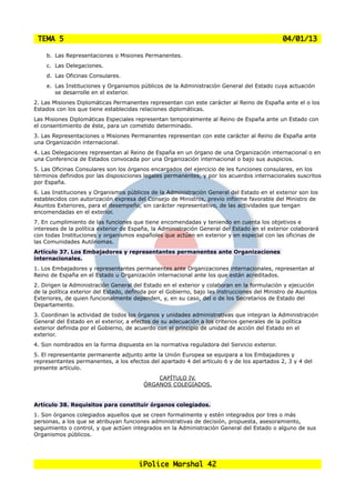 TEMA 5                                                                                        04/01/13

    b. Las Representaciones o Misiones Permanentes.
    c. Las Delegaciones.
    d. Las Oficinas Consulares.
    e. Las Instituciones y Organismos públicos de la Administración General del Estado cuya actuación
       se desarrolle en el exterior.
2. Las Misiones Diplomáticas Permanentes representan con este carácter al Reino de España ante el o los
Estados con los que tiene establecidas relaciones diplomáticas.
Las Misiones Diplomáticas Especiales representan temporalmente al Reino de España ante un Estado con
el consentimiento de éste, para un cometido determinado.
3. Las Representaciones o Misiones Permanentes representan con este carácter al Reino de España ante
una Organización internacional.
4. Las Delegaciones representan al Reino de España en un órgano de una Organización internacional o en
una Conferencia de Estados convocada por una Organización internacional o bajo sus auspicios.
5. Las Oficinas Consulares son los órganos encargados del ejercicio de les funciones consulares, en los
términos definidos por las disposiciones legales permanentes, y por los acuerdos internacionales suscritos
por España.
6. Las Instituciones y Organismos públicos de la Administración General del Estado en el exterior son los
establecidos con autorización expresa del Consejo de Ministros, previo informe favorable del Ministro de
Asuntos Exteriores, para el desempeño, sin carácter representativo, de las actividades que tengan
encomendadas en el exterior.
7. En cumplimiento de las funciones que tiene encomendadas y teniendo en cuenta los objetivos e
intereses de la política exterior de España, la Administración General del Estado en el exterior colaborará
con todas Instituciones y organismos españoles que actúen en exterior y en especial con las oficinas de
las Comunidades Autónomas.
Artículo 37. Los Embajadores y representantes permanentes ante Organizaciones
internacionales.
1. Los Embajadores y representantes permanentes ante Organizaciones internacionales, representan al
Reino de España en el Estado u Organización internacional ante los que están acreditados.
2. Dirigen la Administración General del Estado en el exterior y colaboran en la formulación y ejecución
de la política exterior del Estado, definida por el Gobierno, bajo las instrucciones del Ministro de Asuntos
Exteriores, de quien funcionalmente dependen, y, en su caso, del o de los Secretarios de Estado del
Departamento.
3. Coordinan la actividad de todos los órganos y unidades administrativas que integran la Administración
General del Estado en el exterior, a efectos de su adecuación a los criterios generales de la política
exterior definida por el Gobierno, de acuerdo con el principio de unidad de acción del Estado en el
exterior.
4. Son nombrados en la forma dispuesta en la normativa reguladora del Servicio exterior.
5. El representante permanente adjunto ante la Unión Europea se equipara a los Embajadores y
representantes permanentes, a los efectos del apartado 4 del artículo 6 y de los apartados 2, 3 y 4 del
presente artículo.
                                             CAPÍTULO IV.
                                         ÓRGANOS COLEGIADOS.


Artículo 38. Requisitos para constituir órganos colegiados.
1. Son órganos colegiados aquellos que se creen formalmente y estén integrados por tres o más
personas, a los que se atribuyan funciones administrativas de decisión, propuesta, asesoramiento,
seguimiento o control, y que actúen integrados en la Administración General del Estado o alguno de sus
Organismos públicos.




                                        iPolice Marshal 42
 