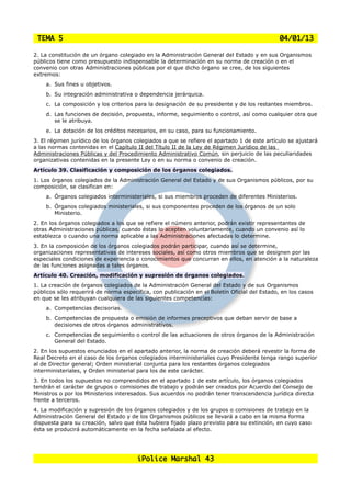 TEMA 5                                                                                       04/01/13

2. La constitución de un órgano colegiado en la Administración General del Estado y en sus Organismos
públicos tiene como presupuesto indispensable la determinación en su norma de creación o en el
convenio con otras Administraciones públicas por el que dicho órgano se cree, de los siguientes
extremos:
    a. Sus fines u objetivos.
    b. Su integración administrativa o dependencia jerárquica.
    c. La composición y los criterios para la designación de su presidente y de los restantes miembros.
    d. Las funciones de decisión, propuesta, informe, seguimiento o control, así como cualquier otra que
       se le atribuya.
    e. La dotación de los créditos necesarios, en su caso, para su funcionamiento.
3. El régimen jurídico de los órganos colegiados a que se refiere el apartado 1 de este artículo se ajustará
a las normas contenidas en el Capítulo II del Título II de la Ley de Régimen Jurídico de las
Administraciones Públicas y del Procedimiento Administrativo Común, sin perjuicio de las peculiaridades
organizativas contenidas en la presente Ley o en su norma o convenio de creación.
Artículo 39. Clasificación y composición de los órganos colegiados.
1. Los órganos colegiados de la Administración General del Estado y de sus Organismos públicos, por su
composición, se clasifican en:
    a. Órganos colegiados interministeriales, si sus miembros proceden de diferentes Ministerios.
    b. Órganos colegiados ministeriales, si sus componentes proceden de los órganos de un solo
       Ministerio.
2. En los órganos colegiados a los que se refiere el número anterior, podrán existir representantes de
otras Administraciones públicas, cuando éstas lo acepten voluntariamente, cuando un convenio así lo
establezca o cuando una norma aplicable a las Administraciones afectadas lo determine.
3. En la composición de los órganos colegiados podrán participar, cuando así se determine,
organizaciones representativas de intereses sociales, así como otros miembros que se designen por las
especiales condiciones de experiencia o conocimientos que concurran en ellos, en atención a la naturaleza
de las funciones asignadas a tales órganos.
Artículo 40. Creación, modificación y supresión de órganos colegiados.
1. La creación de órganos colegiados de la Administración General del Estado y de sus Organismos
públicos sólo requerirá de norma específica, con publicación en el Boletín Oficial del Estado, en los casos
en que se les atribuyan cualquiera de las siguientes competencias:
    a. Competencias decisorias.
    b. Competencias de propuesta o emisión de informes preceptivos que deban servir de base a
       decisiones de otros órganos administrativos.
    c. Competencias de seguimiento o control de las actuaciones de otros órganos de la Administración
       General del Estado.
2. En los supuestos enunciados en el apartado anterior, la norma de creación deberá revestir la forma de
Real Decreto en el caso de los órganos colegiados interministeriales cuyo Presidente tenga rango superior
al de Director general; Orden ministerial conjunta para los restantes órganos colegiados
interministeriales, y Orden ministerial para los de este carácter.
3. En todos los supuestos no comprendidos en el apartado 1 de este artículo, los órganos colegiados
tendrán el carácter de grupos o comisiones de trabajo y podrán ser creados por Acuerdo del Consejo de
Ministros o por los Ministerios interesados. Sus acuerdos no podrán tener transcendencia jurídica directa
frente a terceros.
4. La modificación y supresión de los órganos colegiados y de los grupos o comisiones de trabajo en la
Administración General del Estado y de los Organismos públicos se llevará a cabo en la misma forma
dispuesta para su creación, salvo que ésta hubiera fijado plazo previsto para su extinción, en cuyo caso
ésta se producirá automáticamente en la fecha señalada al efecto.




                                       iPolice Marshal 43
 