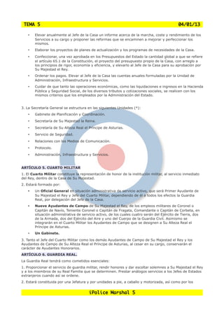 TEMA 5                                                                                       04/01/13

    •   Elevar anualmente al Jefe de la Casa un informe acerca de la marcha, coste y rendimiento de los
        Servicios a su cargo y proponer las reformas que se encaminen a mejorar y perfeccionar los
        mismos.
    •   Elaborar los proyectos de planes de actualización y los programas de necesidades de la Casa.
    •   Confeccionar, una vez aprobada en los Presupuestos del Estado la cantidad global a que se refiere
        el artículo 65.1 de la Constitución, el proyecto del presupuesto propio de la Casa, con arreglo a
        los principios de rigor, economía y eficiencia, y elevarlo al Jefe de la Casa para su aprobación por
        Su Majestad el Rey.
    •   Ordenar los pagos. Elevar al Jefe de la Casa las cuentas anuales formuladas por la Unidad de
        Administración, Infraestructura y Servicios.
    •   Cuidar de que tanto las operaciones económicas, como las liquidaciones e ingresos en la Hacienda
        Pública y Seguridad Social, de los diversos tributos y cotizaciones sociales, se realicen con los
        mismos criterios que los empleados por la Administración del Estado.


3. La Secretaría General se estructura en las siguientes Unidades (*):
    •   Gabinete de Planificación y Coordinación.
    •   Secretaría de Su Majestad la Reina.
    •   Secretaría de Su Alteza Real el Príncipe de Asturias.
    •   Servicio de Seguridad.
    •   Relaciones con los Medios de Comunicación.
    •   Protocolo.
    •   Administración, Infraestructura y Servicios.


ARTÍCULO 5. CUARTO MILITAR
1. El Cuarto Militar constituye la representación de honor de la institución militar, al servicio inmediato
del Rey, dentro de la Casa de Su Majestad.
2. Estará formado por:
    •   Un Oficial General en situación administrativa de servicio activo, que será Primer Ayudante de
        Su Majestad el Rey y Jefe del Cuarto Militar, dependiendo de él a todos los efectos la Guardia
        Real, por delegación del Jefe de la Casa.
    •   Nueve Ayudantes de Campo de Su Majestad el Rey, de los empleos militares de Coronel o
        Capitán de Navío, Teniente Coronel o Capitán de Fragata, Comandante o Capitán de Corbeta, en
        situación administrativa de servicio activo, de los cuales cuatro serán del Ejército de Tierra, dos
        de la Armada, dos del Ejército del Aire y uno del Cuerpo de la Guardia Civil. Asimismo se
        integrarán en el Cuarto Militar los Ayudantes de Campo que se designen a Su Alteza Real el
        Príncipe de Asturias.
    •   Un Gabinete.
3. Tanto el Jefe del Cuarto Militar como los demás Ayudantes de Campo de Su Majestad el Rey y los
Ayudantes de Campo de Su Alteza Real el Príncipe de Asturias, al cesar en su cargo, conservarán el
carácter de Ayudantes Honorarios.
ARTÍCULO 6. GUARDIA REAL.
La Guardia Real tendrá como cometidos esenciales:
1. Proporcionar el servicio de guardia militar, rendir honores y dar escoltar solemnes a Su Majestad el Rey
y a los miembros de su Real Familia que se determinen. Prestar análogos servicios a los Jefes de Estados
extranjeros cuando así se ordene.
2. Estará constituida por una Jefatura y por unidades a pie, a caballo y motorizada, así como por los


                                        iPolice Marshal 5
 